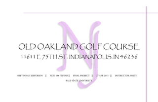 OLD OAKLAND GOLF COURSE
11611E 75TH ST. INDIANAPOLIS, IN 46236
NIYYINNAH JEFFERSON	 ||	 FCID 334 STUDIO	||	 FINAL PROJECT	 ||	 27 APR 2015	 ||	 INSTRUCTOR: SMITH
BALL STATE UNIVERSITY
 