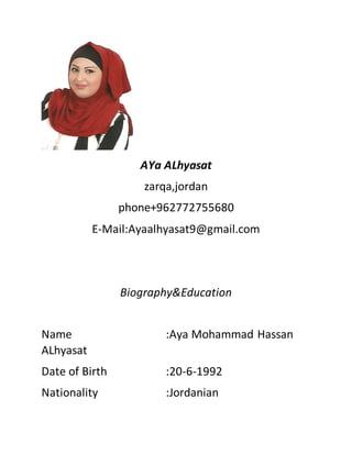 AYa ALhyasat
zarqa,jordan
phone+962772755680
E-Mail:Ayaalhyasat9@gmail.com
Biography&Education
Name :Aya Mohammad Hassan
ALhyasat
Date of Birth :20-6-1992
Nationality :Jordanian
 