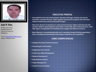 Axel P. Diaz
14 New York Street,
Veraville Homes 3,
Talon5 Las Pinas city
Philippines
Email: diazaxel012971@gmail.om
Mobile: +998 562 5329
EXECUTIVE PROFILE
• Accomplished and result oriented Retail Operations Manager, develop and execute
innovative, customer-focused , highly targeted retail business programs that add value,
improve market share and increase profit margins.
• More than 20 years of experience in retail and food industry. Highly motivated and with
excellent ability to good judgment and problem solving skills when making decisions, With
high degree of adaptability and flexibility when engage with different scenarios.
• Most effective in consulting leadership role in a growing, forward thinking organization,
focus on building and developing relationship to outperform the competition.
CORE COMPETENCIES
 Strategic Planning & Tactical Execution
 Forecasting & Trend Analysis
 Budgeting & Cost Controls
 Profit & Loss (P&L) Management
 Network Development
 Sales Business Channel
 Project Management
 Customer Service Program
 