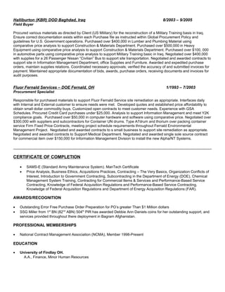 Halliburton (KBR) DOD Baghdad, Iraq 8/2003 – 9/2005
Field Buyer
Procured various materials as directed by Client (US Military) for the reconstruction of a Military Training basis in Iraq.
Ensure correct documentation exists within each Purchase file as instructed within Global Procurement Policy and
guidelines for U.S. Government operations. Purchased over $400,000 in Lumber and Plumbing Material using
comparative price analysis to support Construction & Materials Department. Purchased over $500,000 in Heavy
Equipment using comparative price analysis to support Construction & Materials Department. Purchased over $100, 000
in automotive parts using comparative price analysis to support Military Training basic in Iraq. Negotiated over $400,000
with supplies for a 26 Passenger Nissan “Civilian” Bus to support site transportation. Negotiated and awarded contracts to
support site in Information Management Department, office Supplies and Furniture. Awarded and expedited purchase
orders, maintain supplies relations. Coordinated necessary approvals; verified the accuracy of and submitted invoices for
payment. Maintained appropriate documentation of bids, awards, purchase orders, receiving documents and invoices for
audit purposes.
Fluor Fernald Services – DOE Fernald, OH 1/1993 – 7/2003
Procurement Specialist
Responsible for purchased materials to support Fluor Fernald Service site remediation as appropriate. Interfaces daily
with Internal and External customer to ensure needs were met. Developed quotes and established price affordability to
obtain small dollar commodity buys. Customized open contracts to meet customer needs. Experience with GSA
Schedules. Procured Credit Card purchases under $25,000. Analysis to support Information Management and meet Y2K
compliance goals. Purchased over $50,000 in computer hardware and software using comparative price. Negotiated over
$300,000 with suppliers and subcontractors for Container UN drums. Type A7drum and thorium over packing container
service Firm Fixed Price Contracts, meeting project schedule requirements throughout Fernald Environmental
Management Project. Negotiated and awarded contracts to s small business to support site remediation as appropriate.
Negotiated and awarded contracts to Support Medical Department. Negotiated and awarded single sole source contract
for commercial item over $150,000 for Information Management Division to install the new Alpha/NT Systems.
CERTIFICATE OF COMPLETION
• SAMS-E (Standard Army Maintenance System). ManTech Certificate
• Price Analysis, Business Ethics, Acquisitions Practices, Contracting – The Very Basics, Organization Conflicts of
Interest, Introduction to Government Contracting, Subcontracting in the Department of Energy (DOE), Chemical
Management System Training, Contracting for Commercial Items & Services and Performance-Based Service
Contracting, Knowledge of Federal Acquisition Regulations and Performance-Based Service Contracting,
Knowledge of Federal Acquisition Regulations and Department of Energy Acquisition Regulations (FAR).
AWARDS/RECOGNITION
• Outstanding Error Free Purchase Order Preparation for PO’s greater Than $1 Million dollars
• SSG Miller from 1st
BN (82nd
ABN) 504th
PIR has awarded Debbie Ann Daniels coins for her outstanding support, and
services provided throughout there deployment in Bagram Afghanistan.
PROFESSIONAL MEMBERSHIPS
• National Contract Management Association (NCMA), Member 1998-Present
EDUCATION
• University of Findlay OH.
A.A., Finance, Minor Human Resources
 