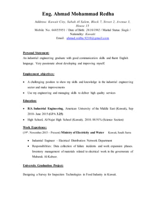 Eng. Ahmad Mohammad Redha
Address: Kuwait City, Sabah Al Salem, Block 7, Street 2, Avenue 3,
House 15
Mobile No. 66855951 / Date of Birth: 28/10/1992 / Marital Status: Single /
Nationality: Kuwaiti
Email: ahmad.redha.9210@gmail.com
Personal Statement:
An industrial engineering graduate with good communication skills and fluent English
language. Very passionate about developing and improving myself.
Employment objectives:
 A challenging position to show my skills and knowledge in the industrial engineering
sector and make improvements
 Use my engineering and managing skills to deliver high quality services
Education:
 B.S. Industrial Engineering, American University of the Middle East (Kuwait), Sep
2010- June 2015 (GPA 3.25)
 High School, Al-Najat High School (Kuwait), 2010. 88.91% (Science Section)
Work Experience:
(19th
. November.2015 – Present) Ministry of Electricity and Water Kuwait, South Surra
 Industrial Engineer – Electrical Distribution Network Department
 Responsibilities: Data collection of failure incidents and work expansion phases.
Inventory management of materials related to electrical work in the governorate of
Mubarak Al-Kabeer.
University Graduation Project:
Designing a Survey for Inspection Technologies in Food Industry in Kuwait.
 