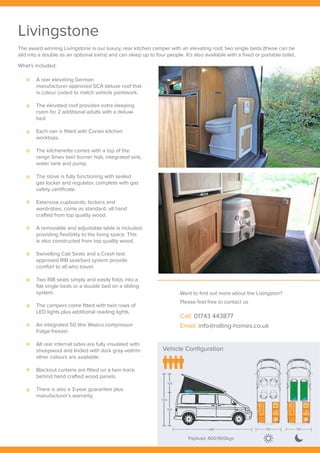 Vehicle Configuration
Payload: 400/900kgs
304
105
199
489 190 190
304
105
199
Livingstone
The award winning Livingstone is our luxury, rear kitchen camper with an elevating roof, two single beds (these can be
slid into a double as an optional extra) and can sleep up to four people. It’s also available with a fixed or portable toilet.
What’s included;
Want to find out more about the Livingston?
Please feel free to contact us
Call: 01743 443877
Email: info@rolling-homes.co.uk
A rear elevating German
manufacturer-approved SCA deluxe roof that
is colour coded to match vehicle paintwork.
The elevated roof provides extra sleeping
room for 2 additional adults with a deluxe
bed.
Each van is fitted with Corian kitchen
worktops.
The kitchenette comes with a top of the
range Smev twin burner hob, integrated sink,
water tank and pump.
The stove is fully functioning with sealed
gas locker and regulator, complete with gas
safety certificate.
Extensive cupboards, lockers and
wardrobes, come as standard, all hand
crafted from top quality wood.
A removable and adjustable table is included
providing flexibility to the living space. This
is also constructed from top quality wood.
Swivelling Cab Seats and a Crash test
approved RIB seat/bed system provide
comfort to all who travel.
Two RIB seats simply and easily folds into a
flat single beds or a double bed on a sliding
system.
The campers come fitted with twin rows of
LED lights plus additional reading lights.
An integrated 50 litre Waeco compressor
fridge freezer.
All rear internal sides are fully insulated with
sheepwool and linded with dark gray veltrim
other colours are available.
Blackout curtains are fitted on a twin track
behind hand crafted wood panels.
There is also a 3-year guarantee plus
manufacturer’s warranty.
 