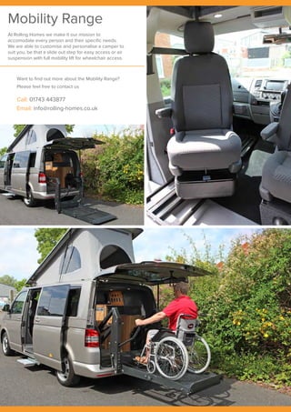 Mobility Range
At Rolling Homes we make it our mission to
accomodate every person and their specific needs.
We are able to customise and personalise a camper to
suit you, be that a slide out step for easy access or air
suspension with full mobility lift for wheelchair access.
Want to find out more about the Mobility Range?
Please feel free to contact us
Call: 01743 443877
Email: info@rolling-homes.co.uk
 