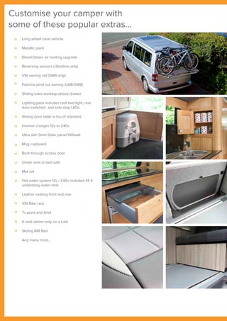 Customise your camper with
some of these popular extras...
Long wheel base vehicle.
Metallic paint
Diesel blown air heating upgrade
Reversing sensors ( Startline only)
VW awning rail (SWB only)
Fiamma wind out awning (LWB/SWB)
Sliding extra worktop above drawer
Lighting pack includes roof bed light, rear
door switched and side step LEDs
Sliding door table in lou of standard
Inverter charges 12v to 240v
Ultra slim 3mm Solar panel 100watt
Mug cupboard
Boot through access door
Under seat or bed safe
Mat set
Hot water system 12v / 240v included 45 lt
underbody water tank
Leather seating front and rear
VW Bike rack
Tv point and Ariel
6 seat option only on a Lwb
Sliding RIB Bed
And many more...
 