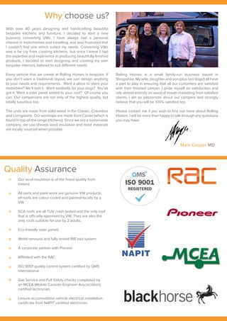 Why choose us?
Mark Cooper MD
With over 40 years designing and handcrafting beautiful
bespoke kitchens and furniture, I decided to start a new
business converting VWs. I have always had a personal
interest in motorhomes and travelling, and was frustrated that
I couldn’t find one which suited my needs. Converting VWs
was a far cry from creating kitchens, but since I knew I had
the expertise and experience in producing beautifully finished
products, I decided to start designing and creating my own
bespoke interiors, tailored to suit different needs.
Every vehicle that we create at Rolling Homes is bespoke. If
you don’t want a traditional layout, we can design anything
to your needs and requirements. Want a place to store your
motorbike? We’ll sort it. Want seatbelts for your dogs? You’ve
got it. Want a solar panel added to your roof? Of course you
can. Our campervans are not only of the highest quality, but
totally luxurious too.
The units are made from solid wood in the Classic, Columbus
and Livingstone. Our worktops are made from Corian (which is
found in top-of-the range kitchens). Since we are a sustainable
company, we use sheeps wool insulation and most materials
are locally sourced when possible.
Rolling Homes is a small family-run business based in
Shropshire. My wife, daughter and son (plus two dogs!) all have
a part to play in ensuring that all our customers are satisfied
with their finished camper. I pride myself on satisfaction and
rely almost entirely on word of mouth marketing from satisfied
clients. I am so passionate about our campers and strongly
believe that you will be 100% satisfied too.
Please contact me if you wish to find out more about Rolling
Homes. I will be more than happy to talk through any questions
you may have.
Quality Assurance
Our wool insulation is of the finest quality from
Ireland
All parts and paint work are genuine VW products,
all roofs are colour coded and painted locally by a
VW
SCA roofs are all TUV crash tested and the only roof
that is officially apporved by VW. They are also the
only roofs suitable for use by 2 adults.
Eco-friendly solar panels
World renound and fully tested RIB bed system
A corporate partner with Pioneer
Affiliated with the RAC
ISO 9001 quality control system certified by QMS
international
Gas Service and Full Safety checks completed by
an MCEA (Mobile Caravan Engineer Asscociation)
certified technician.
Leisure accomodation vehicle electrical installation
certificate from NAPIT certified electrician.
 
