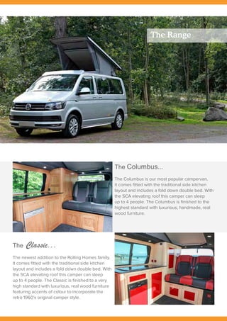 The Range
The Columbus...
The Columbus is our most popular campervan,
it comes fitted with the traditional side kitchen
layout and includes a fold down double bed. With
the SCA elevating roof this camper can sleep
up to 4 people. The Columbus is finished to the
highest standard with luxurious, handmade, real
wood furniture.
The Classic...
The newest addition to the Rolling Homes family.
It comes fitted with the traditional side kitchen
layout and includes a fold down double bed. With
the SCA elevating roof this camper can sleep
up to 4 people. The Classic is finished to a very
high standard with luxurious, real wood furniture
featuring accents of colour to incorporate the
retro 1960’s original camper style.
 