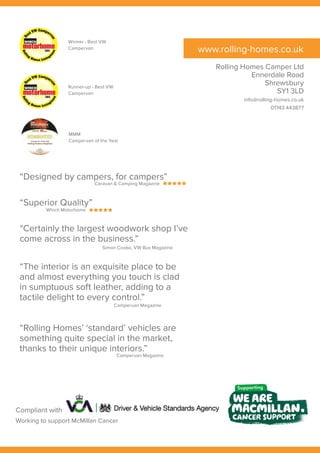 www.rolling-homes.co.uk
Winner - Best VW
Campervan
Runner-up - Best VW
Campervan
MMM
Campervan of the Year
“Designed by campers, for campers”
Rolling Homes Camper Ltd
Ennerdale Road
Shrewsbury
SY1 3LD
info@rolling-homes.co.uk
01743 443877
Caravan & Camping Magazine
“Superior Quality”
Which Motorhome
“Certainly the largest woodwork shop I’ve
come across in the business.”
Simon Cooke, VW Bus Magazine
“The interior is an exquisite place to be
and almost everything you touch is clad
in sumptuous soft leather, adding to a
tactile delight to every control.”
Campervan Megazine
Compliant with
“Rolling Homes’ ‘standard’ vehicles are
something quite special in the market,
thanks to their unique interiors.”
Campervan Magazine
Working to support McMillan Cancer
 