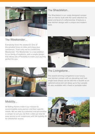 The Weekender...
Everybody loves the weekend: One of
the greatest times to relax and enjoy your
campervan. That’s why we’ve created the
Weekender. The Weekender is a new addition
to our family of explorers, with a simple design
that allows lots of flexibility to make your journey
perfect for you.
Mobility...
At Rolling Homes make it our mission to
accommodate every person and their specific
needs. We are able to customise and personalise
a camper to suit you, be that a slide out step for
easy access or air suspension with full mobility lift
for wheelchair access.
The Shackleton...
The Shackleton is our ready designed camper
with an interior built with the same attention to
detail and level of craftsmanship. It features a
side kitchen design with a unique and modern
twist.
The Livingstone...
The award winning Livingstone is our luxury,
rear kitchen camper with an elevating roof, two
single beds (these can be slid into a double as an
optional extra) and can sleep up to four people.
It’s also available with a fixed or portable toilet.
 