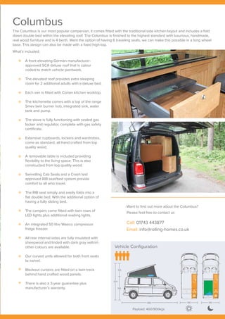 Payload: 400/900kgs
Vehicle Configuration
Payload: 400/900kgs
304
105
199
489 190 190
Columbus
The Columbus is our most popular campervan, it comes fitted with the traditional side kitchen layout and includes a fold
down double bed within the elevating roof. The Columbus is finished to the highest standard with luxurious, handmade,
real wood furniture and is 4 berth. Want the option of having 6 traveling seats, we can make this possible in a long wheel
base. This design can also be made with a fixed high-top.
A front elevating German manufacturer-
approved SCA deluxe roof that is colour
coded to match vehicle paintwork.
The elevated roof provides extra sleeping
room for 2 additional adults with a deluxe bed.
Each van is fitted with Corian kitchen worktop.
The kitchenette comes with a top of the range
Smev twin burner hob, integrated sink, water
tank and pump.
The stove is fully functioning with sealed gas
locker and regulator, complete with gas safety
certificate.
Extensive cupboards, lockers and wardrobes,
come as standard, all hand crafted from top
quality wood.
A removable table is included providing
flexibility to the living space. This is also
constructed from top quality wood.
Swivelling Cab Seats and a Crash test
approved RIB seat/bed system provide
comfort to all who travel.
The RIB seat simply and easily folds into a
flat double bed. With the additional option of
having a fully sliding bed.
The campers come fitted with twin rows of
LED lights plus additional reading lights.
An integrated 50 litre Waeco compressor
fridge freezer.
All rear internal sides are fully insulated with
sheepwool and linded with dark gray veltrim
other colours are available.
Our curved units allowed for both front seats
to swivel.
Blackout curtains are fitted on a twin track
behind hand crafted wood panels.
There is also a 3-year guarantee plus
manufacturer’s warranty.
What’s included;
Want to find out more about the Columbus?
Please feel free to contact us
Call: 01743 443877
Email: info@rolling-homes.co.uk
 