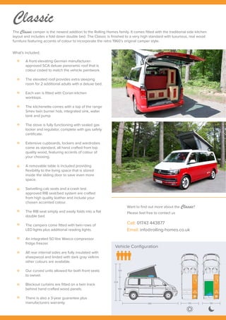 Vehicle Configuration
304
105
199
489 190 190
Classic
A front elevating German manufacturer-
approved SCA deluxe panoramic roof that is
colour coded to match the vehicle paintwork.
The elevated roof provides extra sleeping
room for 2 additional adults with a deluxe bed.
Each van is fitted with Corian kitchen
worktops.
The kitchenette comes with a top of the range
Smev twin burner hob, integrated sink, water
tank and pump.
The stove is fully functioning with sealed gas
locker and regulator, complete with gas safety
certificate.
Extensive cupboards, lockers and wardrobes
come as standard, all hand crafted from top
quality wood, featuring accents of colour of
your choosing.
A removable table is included providing
flexibility to the living space that is stored
inside the sliding door to save even more
space.
Swivelling cab seats and a crash test
approved RIB seat/bed system are crafted
from high quality leather and include your
chosen accented colour.
The RIB seat simply and easily folds into a flat
double bed.
The campers come fitted with twin rows of
LED lights plus additional reading lights.
An integrated 50 litre Waeco compressor
fridge freezer.
All rear internal sides are fully insulated with
sheepwool and linded with dark gray veltrim
other colours are available.
Our curved units allowed for both front seats
to swivel.
Blackout curtains are fitted on a twin track
behind hand crafted wood panels.
There is also a 3-year guarantee plus
manufacturers warranty.
What’s included;
The Classic camper is the newest addition to the Rolling Homes family. It comes fitted with the traditional side kitchen
layout and includes a fold down double bed. The Classic is finished to a very high standard with luxurious, real wood
furniture featuring accents of colour to incorporate the retro 1960’s original camper style.
Want to find out more about the Classic?
Please feel free to contact us
Call: 01743 443877
Email: info@rolling-homes.co.uk
 