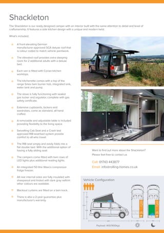 Vehicle Configuration
Payload: 400/900kgs
304
105
199
489 190 190
Shackleton
A front elevating German
manufacturer-approved SCA deluxe roof that
is colour coded to match vehicle paintwork.
The elevated roof provides extra sleeping
room for 2 additional adults with a deluxe
bed.
Each van is fitted with Corian kitchen
worktops.
The kitchenette comes with a top of the
range Smev twin burner hob, integrated sink,
water tank and pump.
The stove is fully functioning with sealed
gas locker and regulator, complete with gas
safety certificate.
Extensive cupboards, lockers and
wardrobes, come as standard, all hand
crafted.
A removable and adjustable table is included
providing flexibility to the living space.
Swivelling Cab Seat and a Crash test
approved RIB seat/bed system provide
comfort to all who travel.
The RIB seat simply and easily folds into a
flat double bed. With the additional option of
having a fully sliding seat.
The campers come fitted with twin rows of
LED lights plus additional reading lights.
An integrated 50 litre Waeco compressor
fridge freezer.
All rear internal sides are fully insulated with
sheepwool and linded with dark gray veltrim
other colours are available.
Blackout curtains are fitted on a twin track.
There is also a 2-year guarantee plus
manufacturer’s warranty.
What’s included;
The Shackleton is our ready designed camper with an interior built with the same attention to detail and level of
craftsmanship. It features a side kitchen design with a unique and modern twist.
Want to find out more about the Shackleton?
Please feel free to contact us
Call: 01743 443877
Email: info@rolling-homes.co.uk
Vehicle Configuration
Payload: 400/900kgs
304
105
199
489 190 190
 