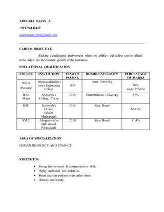 AROCKIA RAJAN. A
+919786142429
arockiarajan1994@gmail.com
______________________________________________________________________________
CAREER OBJECTIVE
Seeking a challenging environment where my abilities and caliber can be utilized
to the fullest for the constant growth of the institution.
EDUCATIONAL QUALIFICATION
COURSE INSTITUTION YEAR OF
PASSING
BOARD/UNIVERSITY PERCENTAGE
OF MARKS
M.B.A
(Pursuing)
DhanalaskhmiSrini
vasan Engineering
College
2017
Anna University
60%
(upto 2ndsem)
B.Sc.
Maths
St.Joseph’s
College, Trichy
2015 Bharathidasan University 57%
HSC St.Joseph’s
Hr.Sec.
School,
Muthupettai.
2012 State Board
66.41%
SSLC Alangaramatha
high school,
Paramakudi.
2010 State Board 81.4%
AREA OF SPECIALIZATION
HUMAN RESOURCE AND FINANCE
STRENGTHS
 Strong Interpersonal & communication skills.
 Highly motivated and ambitious.
 Smart and can perform even under stress.
 Honesty and loyalty.
 