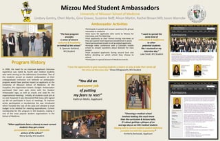 Program History
In 2006, the need for an improved applicant interview
experience was noted by fourth year medical students
who were serving on the Admissions Committee. Two of
the students served as student ambassadors at their
undergraduate institution and believed an ambassador
program would have positive impact on applicants at the
University of Missouri School of Medicine. At the
inception, the organization lacked a budget. Ambassadors
purchased their own polo shirts with the Student
Ambassador logo, as well as snacks and soda for the
organizational meetings. Initially, all students could join at
no cost; however, it was discovered that many who signed
up did not participate in tours or meetings. To improve
active participation a membership fee was introduced
which included the cost of the polo and allowed a small
budget to be allotted for meeting expenditures. Current
membership for this program is 163 students, making it
one of the most popular student organizations in the
School of Medicine.
Mizzou Med Student Ambassadors
University of Missouri School of Medicine
Lindsey Gentry, Cheri Marks, Gina Graves, Suzanne Neff, Alison Martin, Rachel Brown MD, Jason Warncke
Ambassador Activities
•Participate in panels and answer questions for groups
interested in medicine
•Give tours for applicants who come to Mizzou for
interviews and Pre-Med Day
•Host applicants at their homes during interviews so
they are spared hotel expenses (established in 2010)
•Send personalized emails to all accepted applicants
•Arrange video conference with a Colorado middle
school to answer questions about diseases for class
project
•Host accepted applicants during second look visit
before deciding on which school they choose to
attend
•Participate in special School of Medicine events
“When applicants have a chance to meet current
students they get a more
personalized, complete & favorable
picture of the school.”
Meryl Sundy, M1 Student
“The host program
provides
a sense of sincere
welcome & hospitality
on behalf of the school.”
R. Spencer Kirkland,
M1 Student
“I want to spread the
same kind of
enthusiasm & helpfulness
to other
potential students
like I received on my
interview day.”
Luke Small, M1 Student
“I love the opportunity to give incoming students a chance to relax & take their minds off
the stress of interview day.” Chase Ellingsworth, M1 Student
“You did an
awesome job
of putting
my fears to rest!”
Kathryn Mohr, Applicant
“Choosing a medical school
involves looking into much more
than the curriculum & lecture halls.
It’s about getting a glimpse of an
average day as an MU medical student.
Staying with a current medical student definitely
provided me with this opportunity.”
Kimberly Bartosiak, Applicant
 