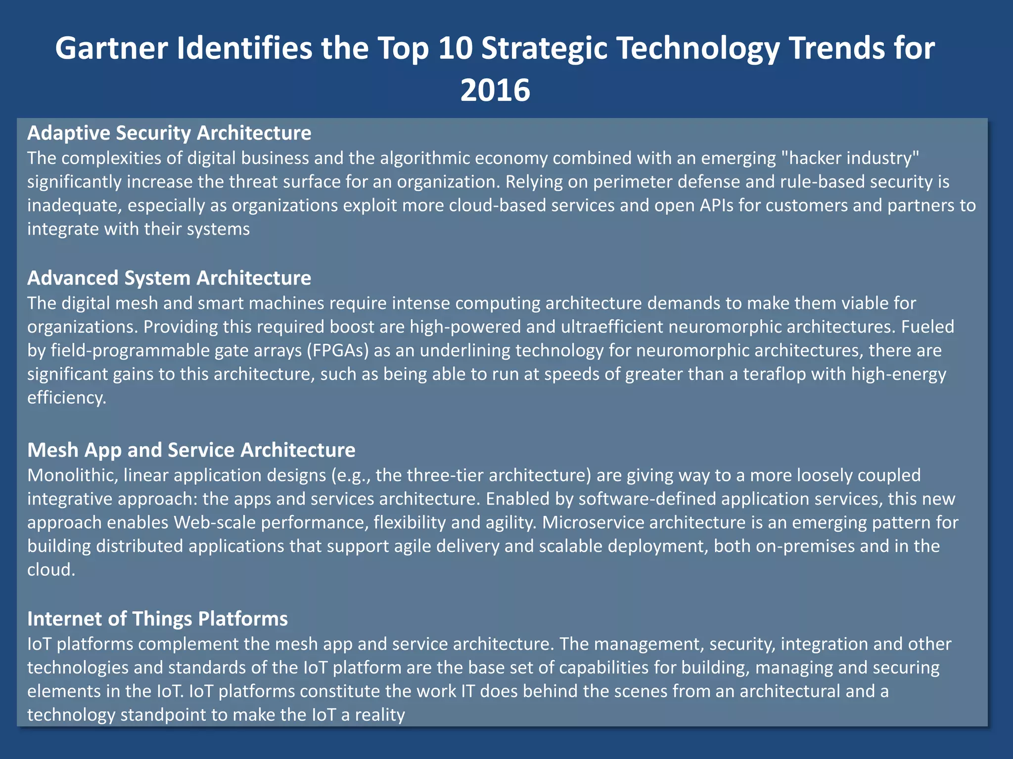 Adaptive Security Architecture
The complexities of digital business and the algorithmic economy combined with an emerging "hacker industry"
significantly increase the threat surface for an organization. Relying on perimeter defense and rule-based security is
inadequate, especially as organizations exploit more cloud-based services and open APIs for customers and partners to
integrate with their systems
Advanced System Architecture
The digital mesh and smart machines require intense computing architecture demands to make them viable for
organizations. Providing this required boost are high-powered and ultraefficient neuromorphic architectures. Fueled
by field-programmable gate arrays (FPGAs) as an underlining technology for neuromorphic architectures, there are
significant gains to this architecture, such as being able to run at speeds of greater than a teraflop with high-energy
efficiency.
Mesh App and Service Architecture
Monolithic, linear application designs (e.g., the three-tier architecture) are giving way to a more loosely coupled
integrative approach: the apps and services architecture. Enabled by software-defined application services, this new
approach enables Web-scale performance, flexibility and agility. Microservice architecture is an emerging pattern for
building distributed applications that support agile delivery and scalable deployment, both on-premises and in the
cloud.
Internet of Things Platforms
IoT platforms complement the mesh app and service architecture. The management, security, integration and other
technologies and standards of the IoT platform are the base set of capabilities for building, managing and securing
elements in the IoT. IoT platforms constitute the work IT does behind the scenes from an architectural and a
technology standpoint to make the IoT a reality
Gartner Identifies the Top 10 Strategic Technology Trends for
2016
 