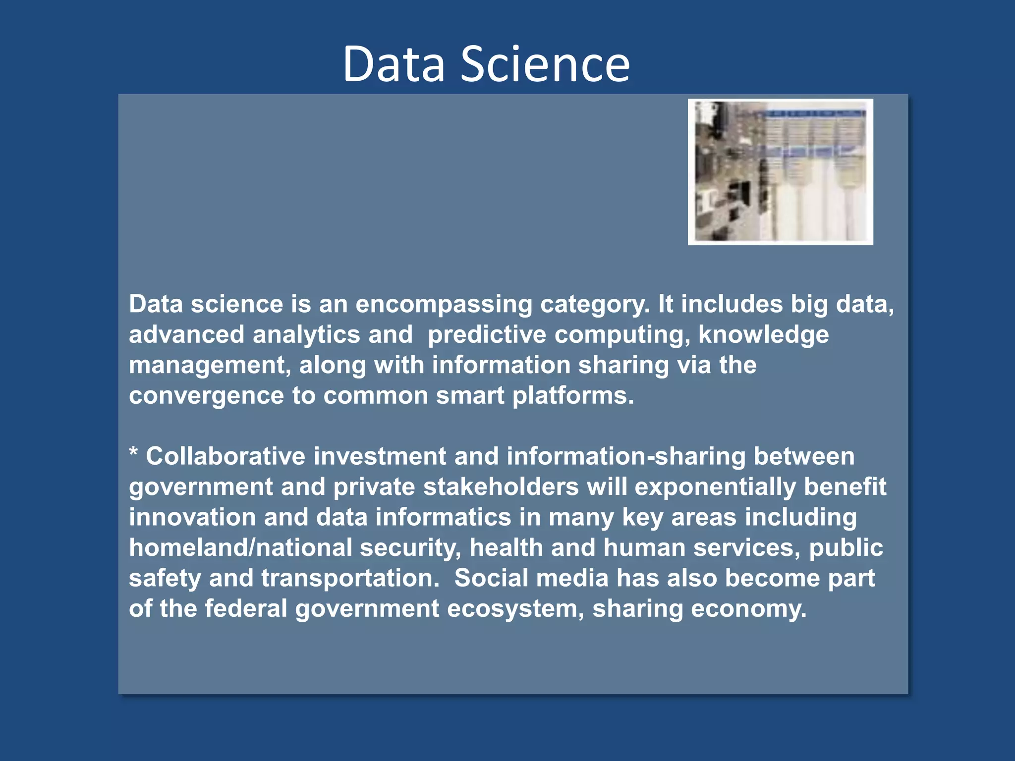 Data science is an encompassing category. It includes big data,
advanced analytics and predictive computing, knowledge
management, along with information sharing via the
convergence to common smart platforms.
* Collaborative investment and information-sharing between
government and private stakeholders will exponentially benefit
innovation and data informatics in many key areas including
homeland/national security, health and human services, public
safety and transportation. Social media has also become part
of the federal government ecosystem, sharing economy.
Data Science
 