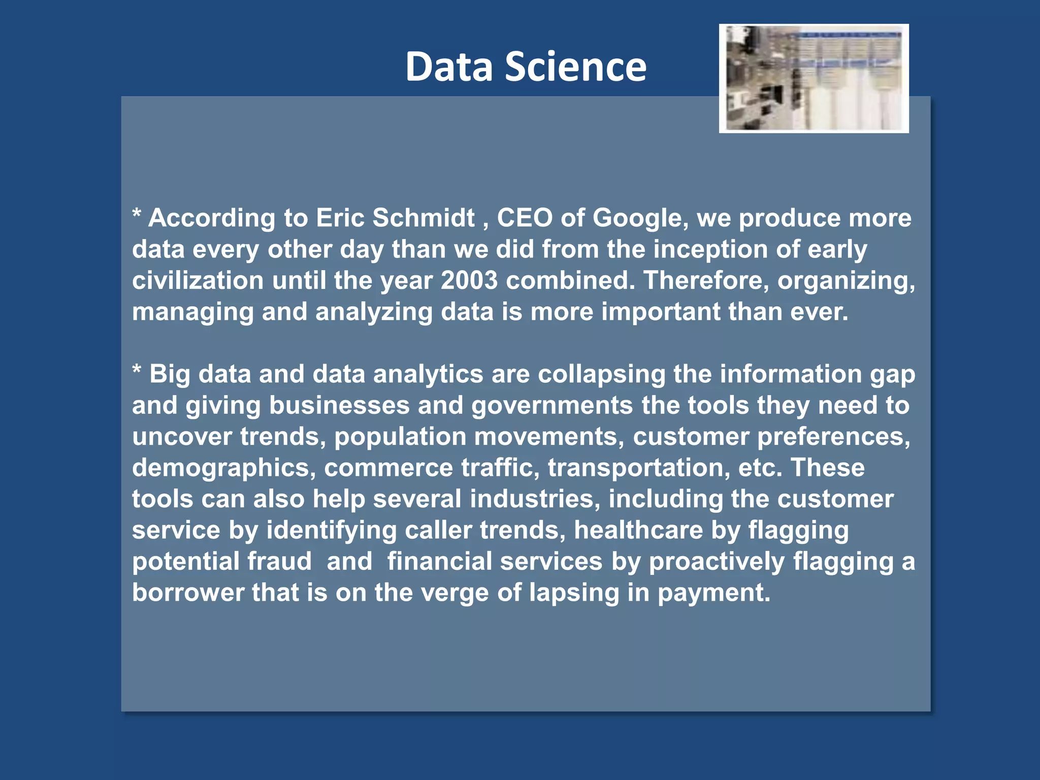 * According to Eric Schmidt , CEO of Google, we produce more
data every other day than we did from the inception of early
civilization until the year 2003 combined. Therefore, organizing,
managing and analyzing data is more important than ever.
* Big data and data analytics are collapsing the information gap
and giving businesses and governments the tools they need to
uncover trends, population movements, customer preferences,
demographics, commerce traffic, transportation, etc. These
tools can also help several industries, including the customer
service by identifying caller trends, healthcare by flagging
potential fraud and financial services by proactively flagging a
borrower that is on the verge of lapsing in payment.
Data Science
 