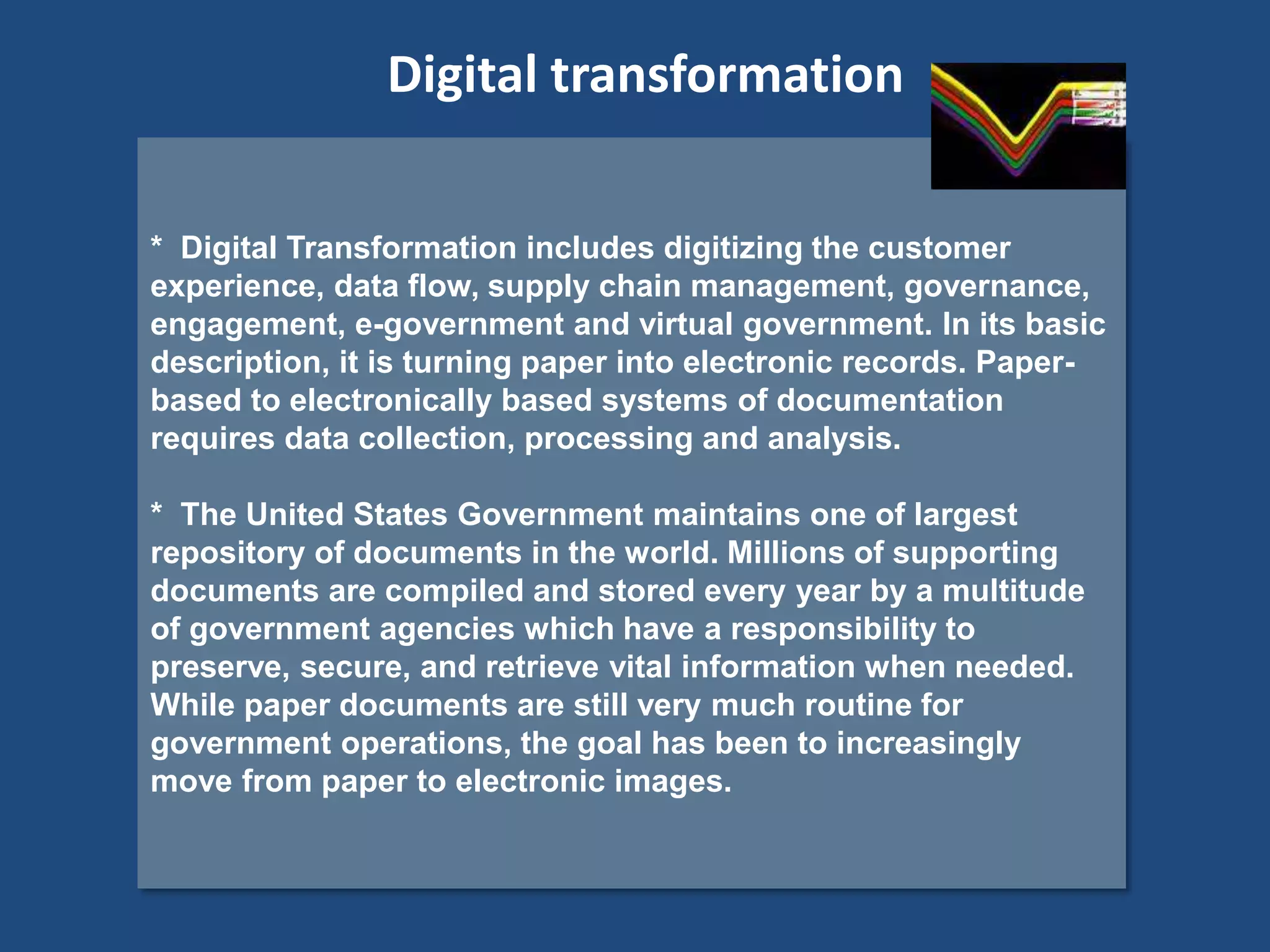 * Digital Transformation includes digitizing the customer
experience, data flow, supply chain management, governance,
engagement, e-government and virtual government. In its basic
description, it is turning paper into electronic records. Paper-
based to electronically based systems of documentation
requires data collection, processing and analysis.
* The United States Government maintains one of largest
repository of documents in the world. Millions of supporting
documents are compiled and stored every year by a multitude
of government agencies which have a responsibility to
preserve, secure, and retrieve vital information when needed.
While paper documents are still very much routine for
government operations, the goal has been to increasingly
move from paper to electronic images.
Digital transformation
 