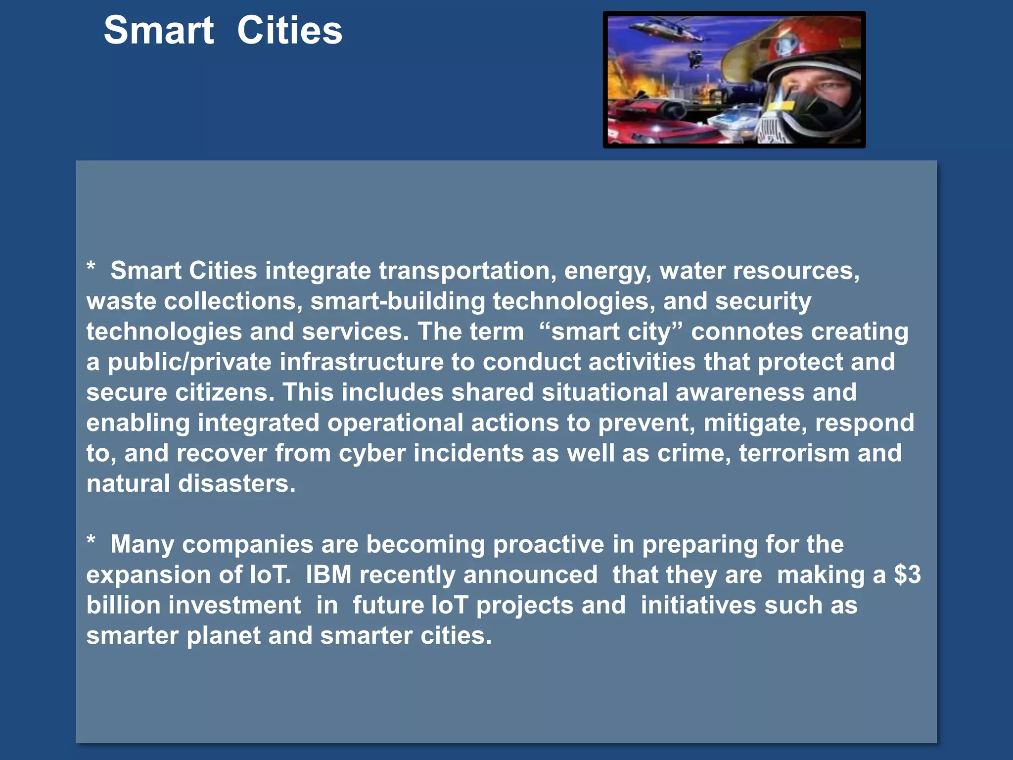 * Smart Cities integrate transportation, energy, water resources,
waste collections, smart-building technologies, and security
technologies and services. The term “smart city” connotes creating
a public/private infrastructure to conduct activities that protect and
secure citizens. This includes shared situational awareness and
enabling integrated operational actions to prevent, mitigate, respond
to, and recover from cyber incidents as well as crime, terrorism and
natural disasters.
* Many companies are becoming proactive in preparing for the
expansion of IoT. IBM recently announced that they are making a $3
billion investment in future IoT projects and initiatives such as
smarter planet and smarter cities.
Smart Cities
 