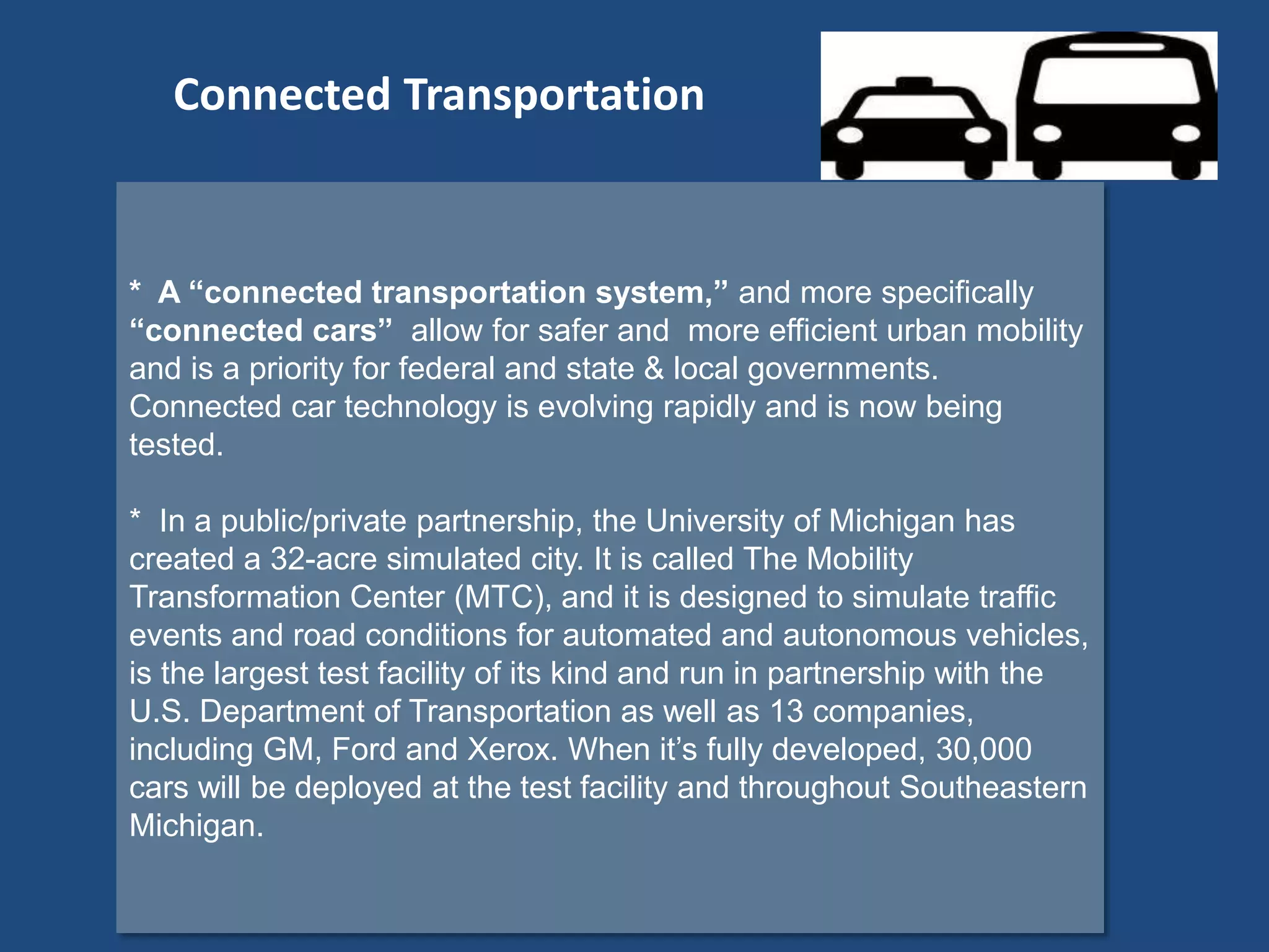 * A “connected transportation system,” and more specifically
“connected cars” allow for safer and more efficient urban mobility
and is a priority for federal and state & local governments.
Connected car technology is evolving rapidly and is now being
tested.
* In a public/private partnership, the University of Michigan has
created a 32-acre simulated city. It is called The Mobility
Transformation Center (MTC), and it is designed to simulate traffic
events and road conditions for automated and autonomous vehicles,
is the largest test facility of its kind and run in partnership with the
U.S. Department of Transportation as well as 13 companies,
including GM, Ford and Xerox. When it’s fully developed, 30,000
cars will be deployed at the test facility and throughout Southeastern
Michigan.
Connected Transportation
 