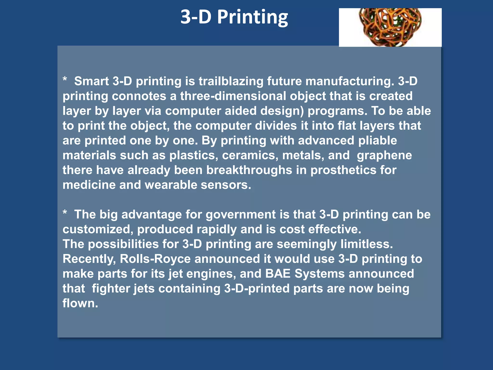 * Smart 3-D printing is trailblazing future manufacturing. 3-D
printing connotes a three-dimensional object that is created
layer by layer via computer aided design) programs. To be able
to print the object, the computer divides it into flat layers that
are printed one by one. By printing with advanced pliable
materials such as plastics, ceramics, metals, and graphene
there have already been breakthroughs in prosthetics for
medicine and wearable sensors.
* The big advantage for government is that 3-D printing can be
customized, produced rapidly and is cost effective.
The possibilities for 3-D printing are seemingly limitless.
Recently, Rolls-Royce announced it would use 3-D printing to
make parts for its jet engines, and BAE Systems announced
that fighter jets containing 3-D-printed parts are now being
flown.
3-D Printing
 