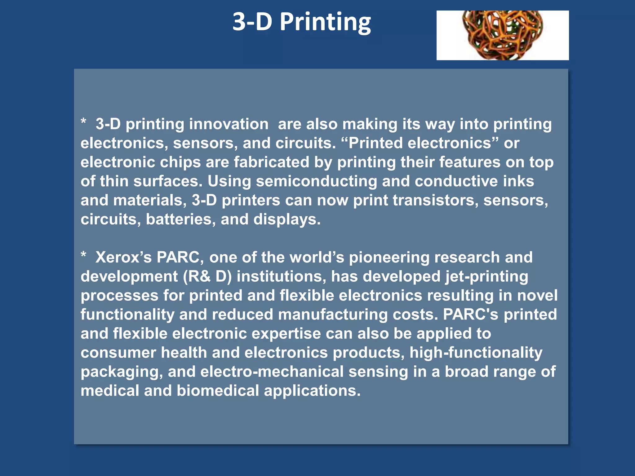 * 3-D printing innovation are also making its way into printing
electronics, sensors, and circuits. “Printed electronics” or
electronic chips are fabricated by printing their features on top
of thin surfaces. Using semiconducting and conductive inks
and materials, 3-D printers can now print transistors, sensors,
circuits, batteries, and displays.
* Xerox’s PARC, one of the world’s pioneering research and
development (R& D) institutions, has developed jet-printing
processes for printed and flexible electronics resulting in novel
functionality and reduced manufacturing costs. PARC's printed
and flexible electronic expertise can also be applied to
consumer health and electronics products, high-functionality
packaging, and electro-mechanical sensing in a broad range of
medical and biomedical applications.
3-D Printing
 