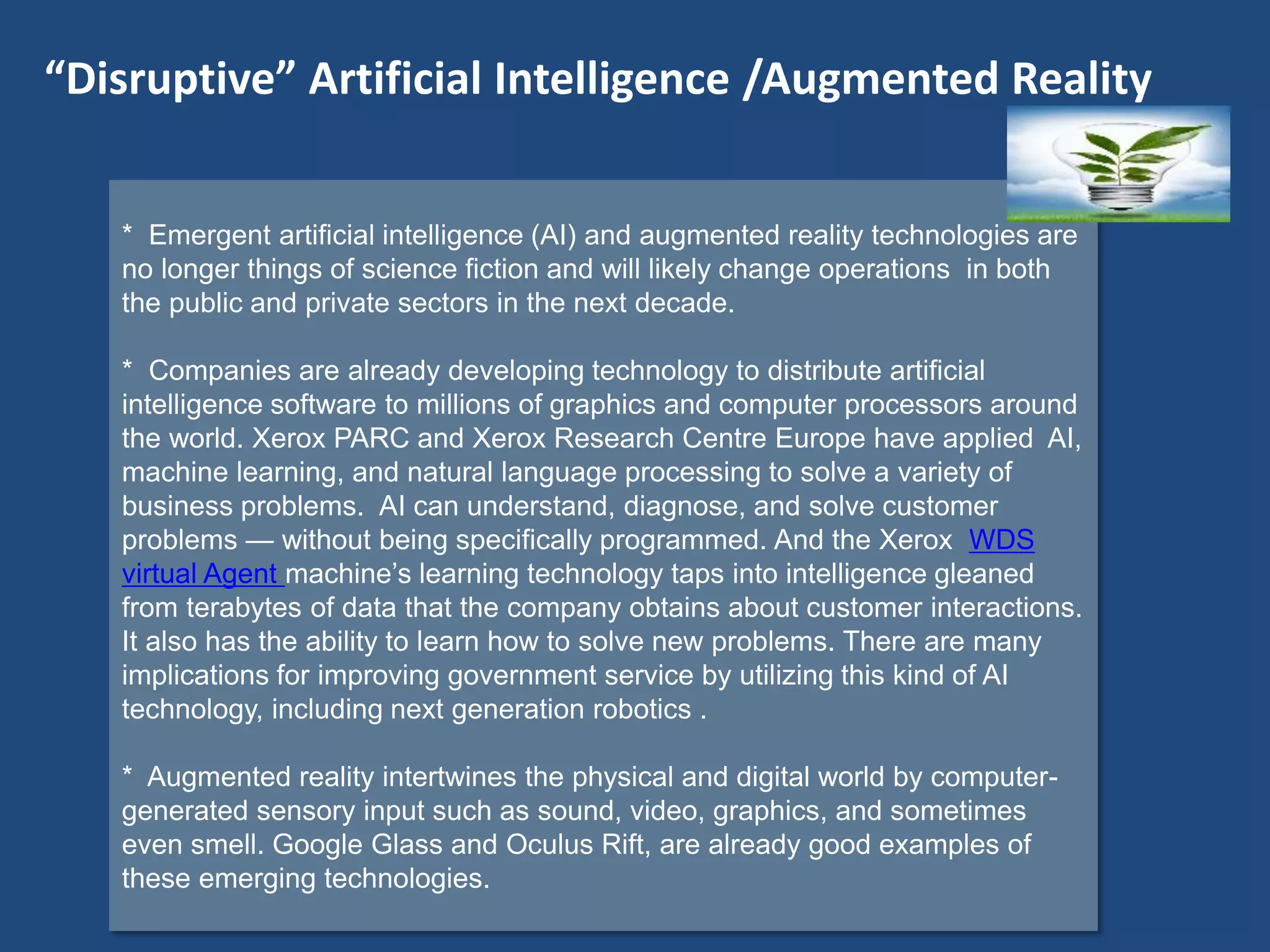 * Emergent artificial intelligence (AI) and augmented reality technologies are
no longer things of science fiction and will likely change operations in both
the public and private sectors in the next decade.
* Companies are already developing technology to distribute artificial
intelligence software to millions of graphics and computer processors around
the world. Xerox PARC and Xerox Research Centre Europe have applied AI,
machine learning, and natural language processing to solve a variety of
business problems. AI can understand, diagnose, and solve customer
problems — without being specifically programmed. And the Xerox WDS
virtual Agent machine’s learning technology taps into intelligence gleaned
from terabytes of data that the company obtains about customer interactions.
It also has the ability to learn how to solve new problems. There are many
implications for improving government service by utilizing this kind of AI
technology, including next generation robotics .
* Augmented reality intertwines the physical and digital world by computer-
generated sensory input such as sound, video, graphics, and sometimes
even smell. Google Glass and Oculus Rift, are already good examples of
these emerging technologies.
“Disruptive” Artificial Intelligence /Augmented Reality
 