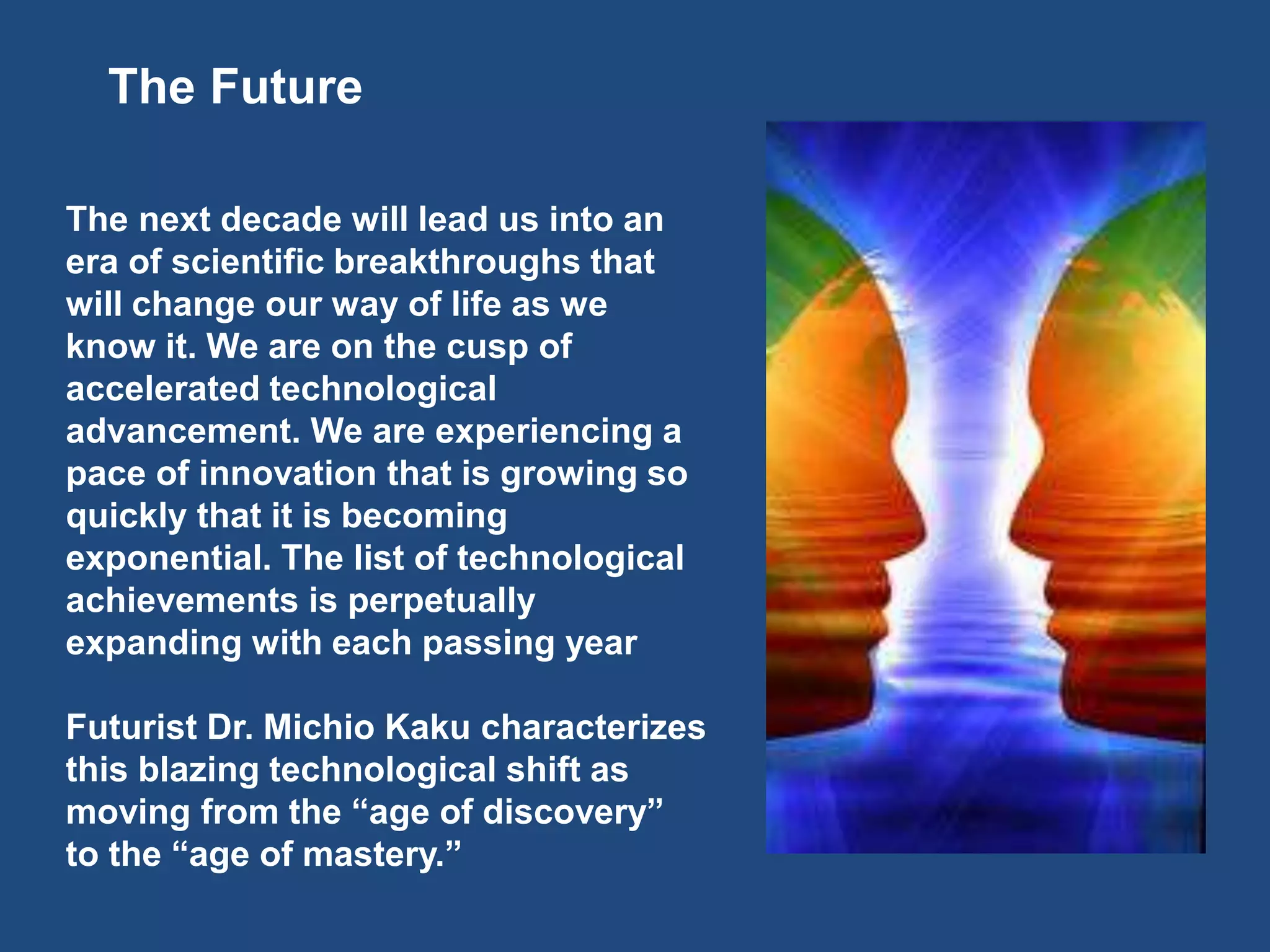 The Future
The next decade will lead us into an
era of scientific breakthroughs that
will change our way of life as we
know it. We are on the cusp of
accelerated technological
advancement. We are experiencing a
pace of innovation that is growing so
quickly that it is becoming
exponential. The list of technological
achievements is perpetually
expanding with each passing year
Futurist Dr. Michio Kaku characterizes
this blazing technological shift as
moving from the “age of discovery”
to the “age of mastery.”
 