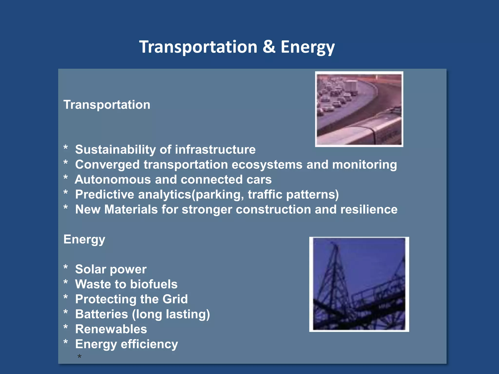 Transportation
* Sustainability of infrastructure
* Converged transportation ecosystems and monitoring
* Autonomous and connected cars
* Predictive analytics(parking, traffic patterns)
* New Materials for stronger construction and resilience
Energy
* Solar power
* Waste to biofuels
* Protecting the Grid
* Batteries (long lasting)
* Renewables
* Energy efficiency
*
Transportation & Energy
 