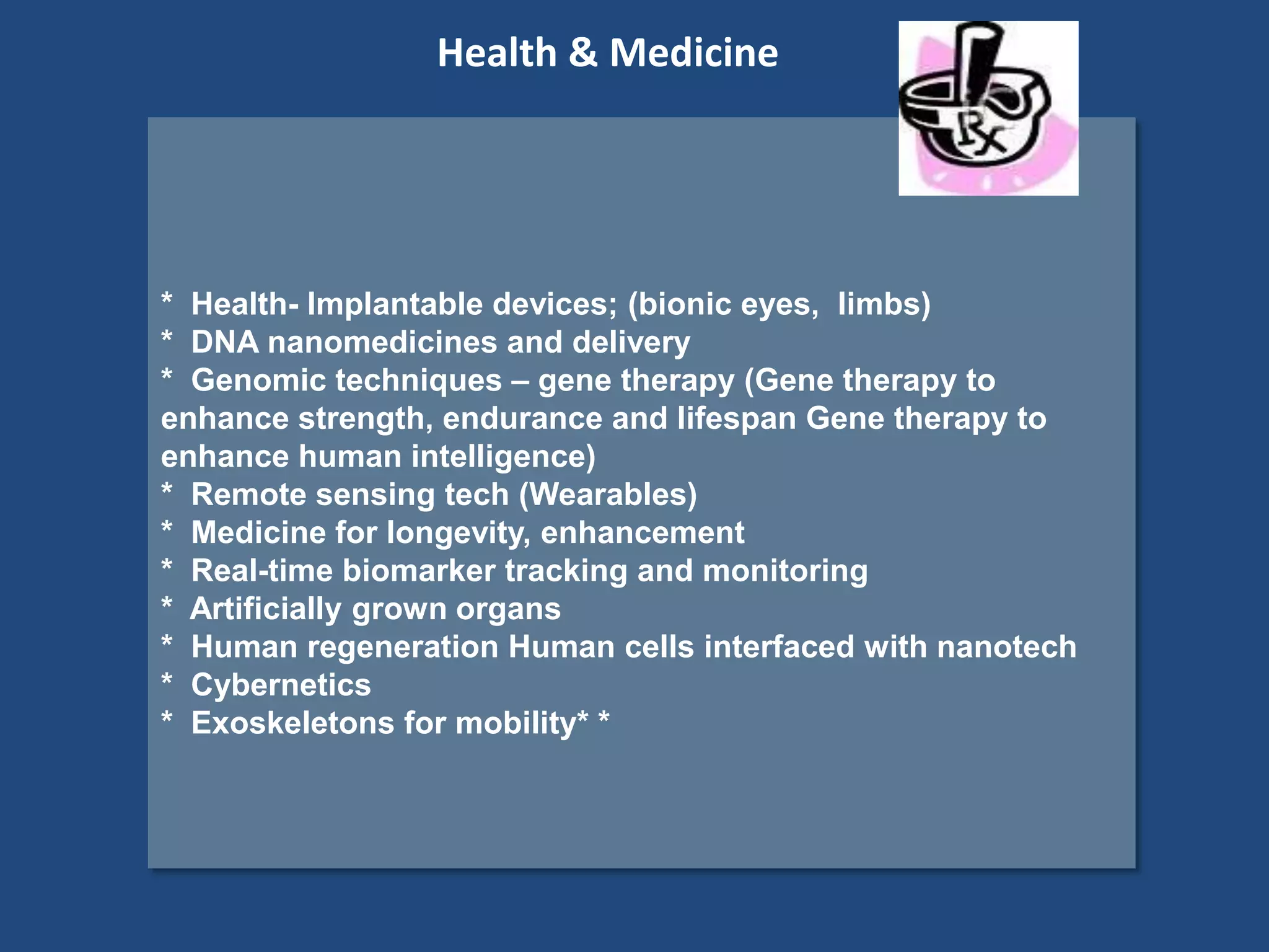* Health- Implantable devices; (bionic eyes, limbs)
* DNA nanomedicines and delivery
* Genomic techniques – gene therapy (Gene therapy to
enhance strength, endurance and lifespan Gene therapy to
enhance human intelligence)
* Remote sensing tech (Wearables)
* Medicine for longevity, enhancement
* Real-time biomarker tracking and monitoring
* Artificially grown organs
* Human regeneration Human cells interfaced with nanotech
* Cybernetics
* Exoskeletons for mobility* *
Health & Medicine
 