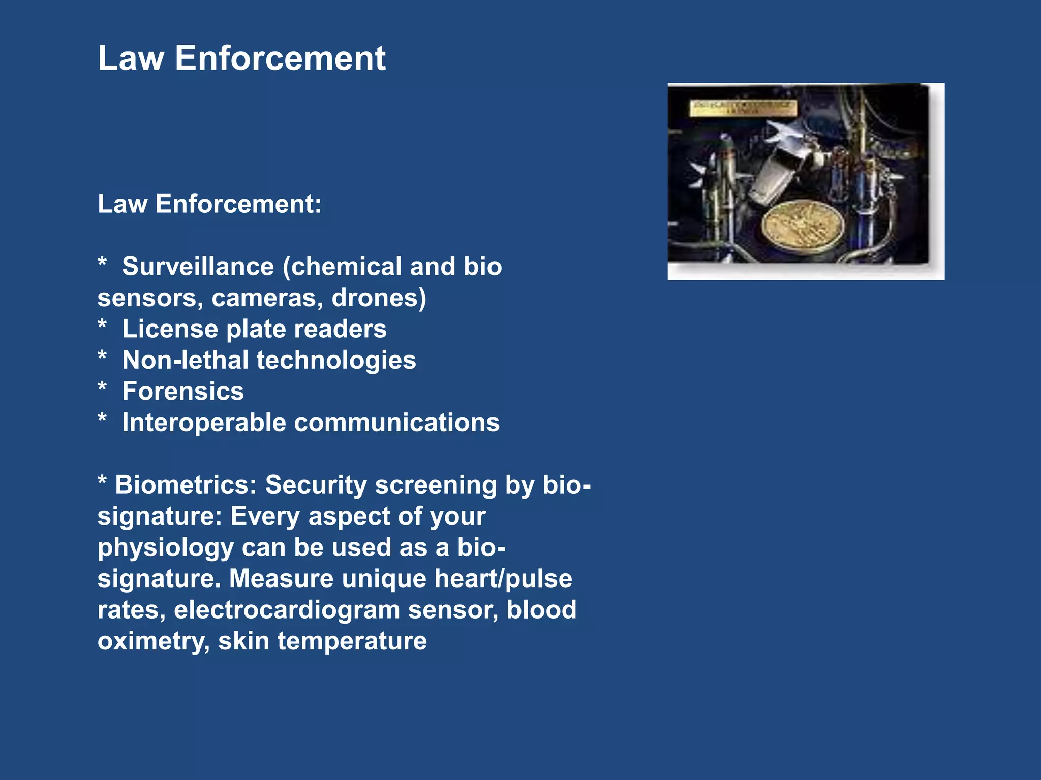 Law Enforcement
Law Enforcement:
* Surveillance (chemical and bio
sensors, cameras, drones)
* License plate readers
* Non-lethal technologies
* Forensics
* Interoperable communications
* Biometrics: Security screening by bio-
signature: Every aspect of your
physiology can be used as a bio-
signature. Measure unique heart/pulse
rates, electrocardiogram sensor, blood
oximetry, skin temperature
 
