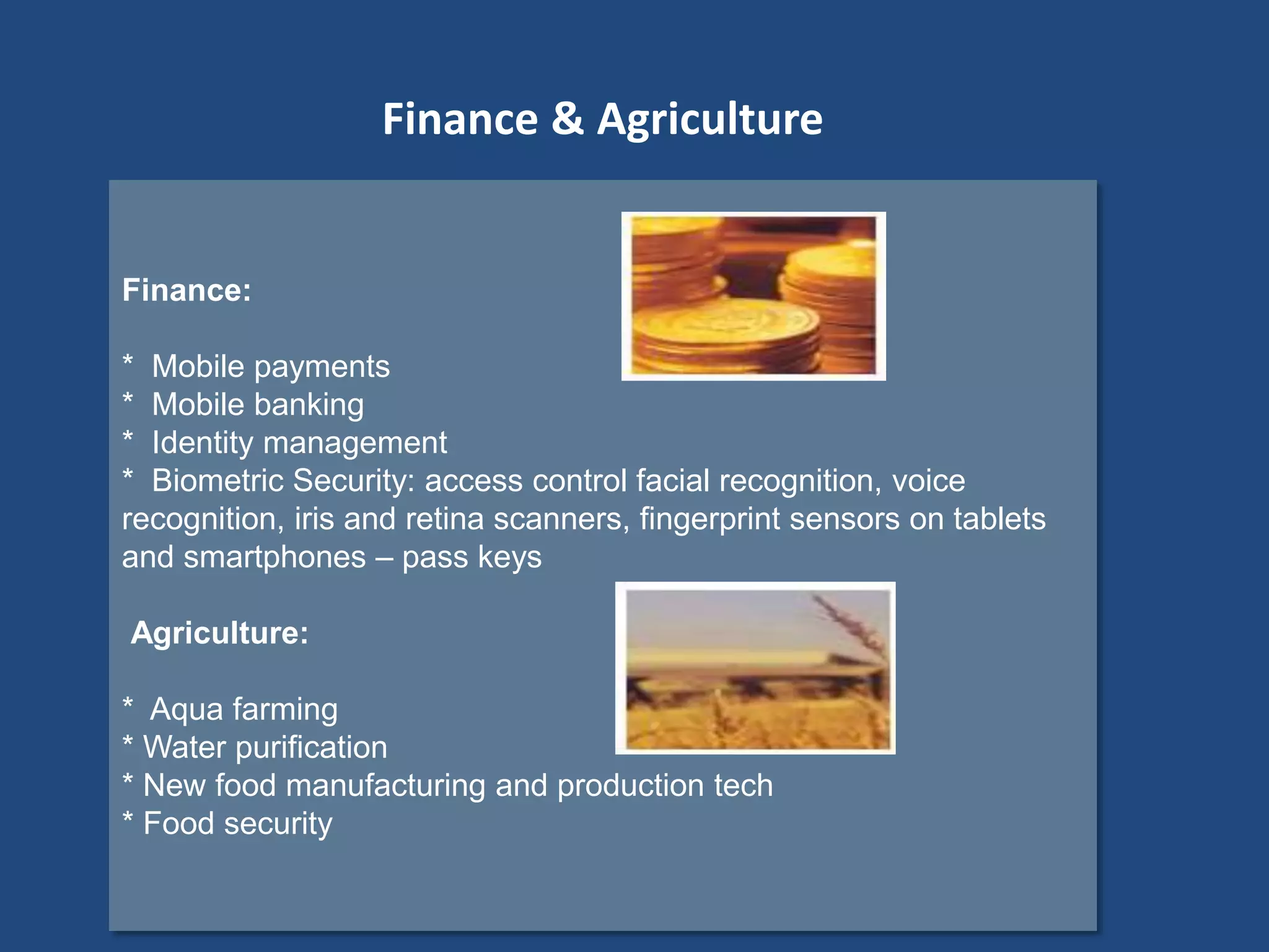 Finance:
* Mobile payments
* Mobile banking
* Identity management
* Biometric Security: access control facial recognition, voice
recognition, iris and retina scanners, fingerprint sensors on tablets
and smartphones – pass keys
Agriculture:
* Aqua farming
* Water purification
* New food manufacturing and production tech
* Food security
Finance & Agriculture
 