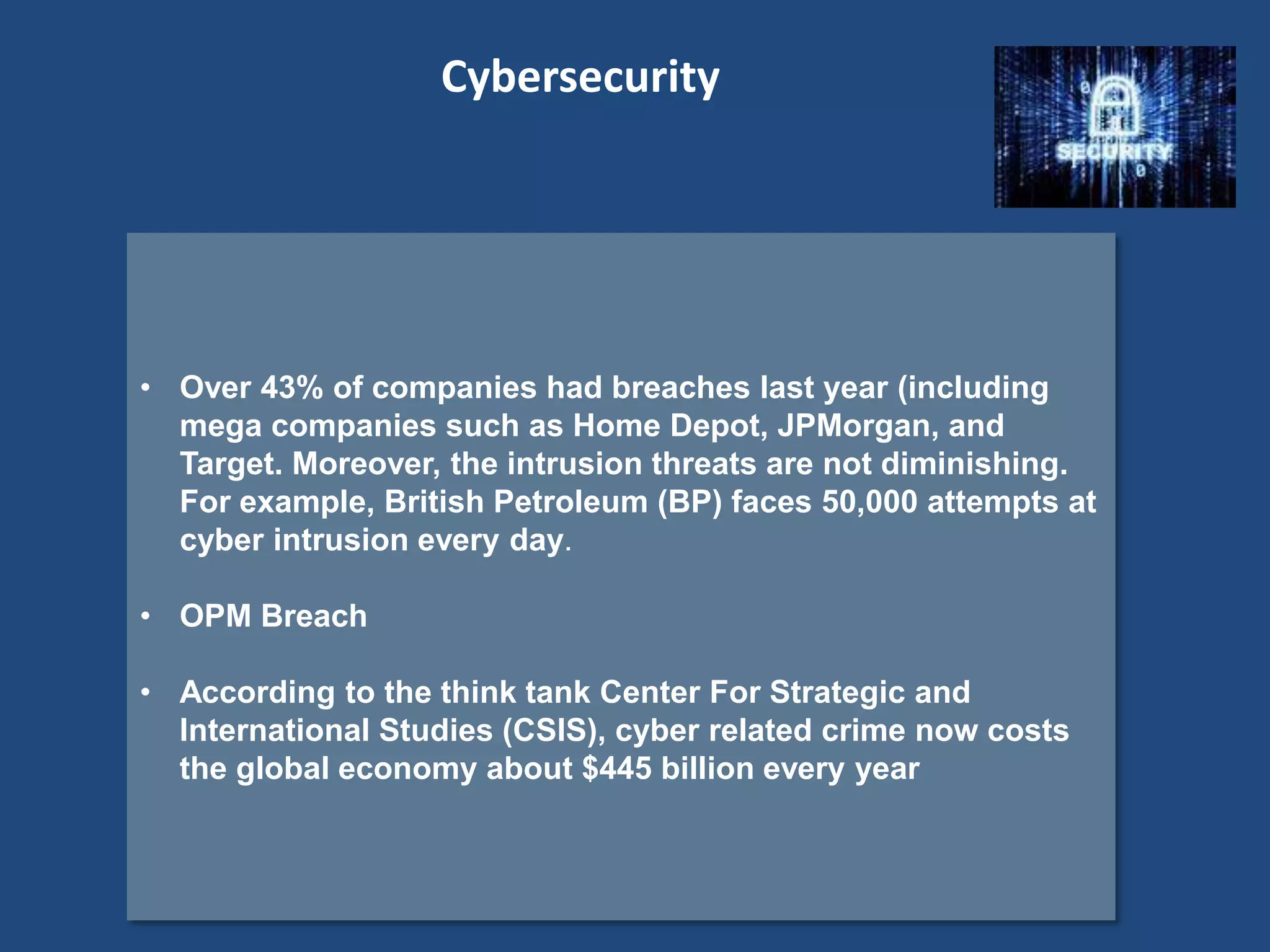 • Over 43% of companies had breaches last year (including
mega companies such as Home Depot, JPMorgan, and
Target. Moreover, the intrusion threats are not diminishing.
For example, British Petroleum (BP) faces 50,000 attempts at
cyber intrusion every day.
• OPM Breach
• According to the think tank Center For Strategic and
International Studies (CSIS), cyber related crime now costs
the global economy about $445 billion every year
Cybersecurity
 