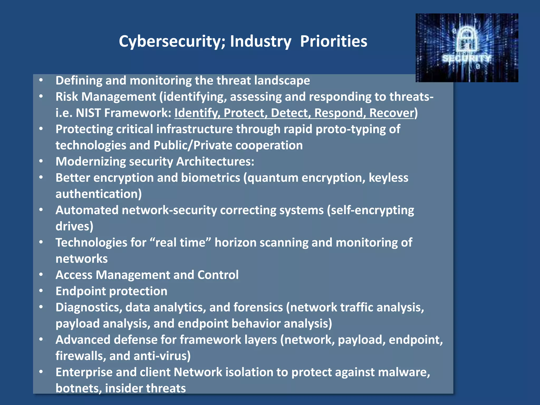 • Defining and monitoring the threat landscape
• Risk Management (identifying, assessing and responding to threats-
i.e. NIST Framework: Identify, Protect, Detect, Respond, Recover)
• Protecting critical infrastructure through rapid proto-typing of
technologies and Public/Private cooperation
• Modernizing security Architectures:
• Better encryption and biometrics (quantum encryption, keyless
authentication)
• Automated network-security correcting systems (self-encrypting
drives)
• Technologies for “real time” horizon scanning and monitoring of
networks
• Access Management and Control
• Endpoint protection
• Diagnostics, data analytics, and forensics (network traffic analysis,
payload analysis, and endpoint behavior analysis)
• Advanced defense for framework layers (network, payload, endpoint,
firewalls, and anti-virus)
• Enterprise and client Network isolation to protect against malware,
botnets, insider threats
Cybersecurity; Industry Priorities
 