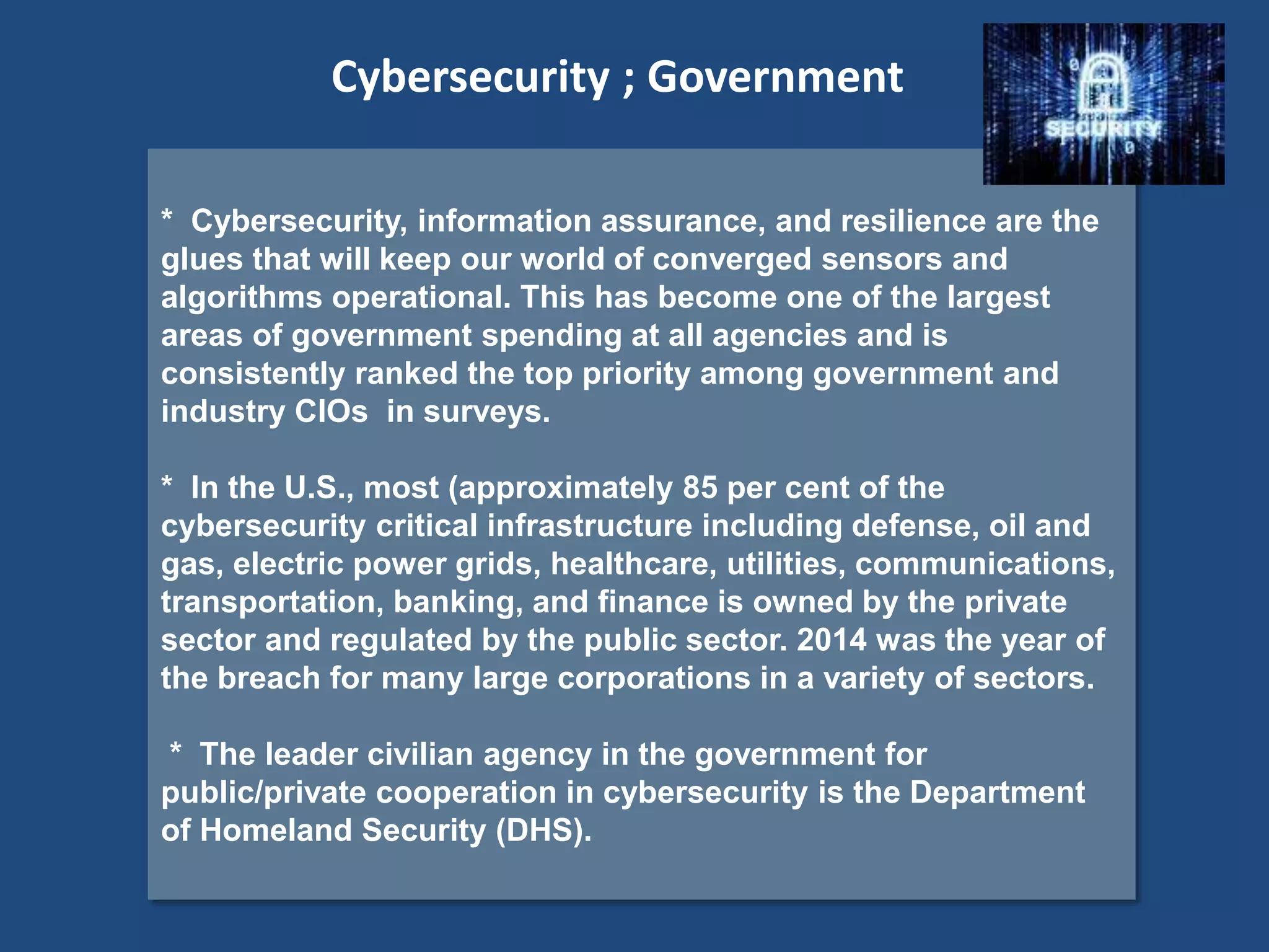 * Cybersecurity, information assurance, and resilience are the
glues that will keep our world of converged sensors and
algorithms operational. This has become one of the largest
areas of government spending at all agencies and is
consistently ranked the top priority among government and
industry CIOs in surveys.
* In the U.S., most (approximately 85 per cent of the
cybersecurity critical infrastructure including defense, oil and
gas, electric power grids, healthcare, utilities, communications,
transportation, banking, and finance is owned by the private
sector and regulated by the public sector. 2014 was the year of
the breach for many large corporations in a variety of sectors.
* The leader civilian agency in the government for
public/private cooperation in cybersecurity is the Department
of Homeland Security (DHS).
Cybersecurity ; Government
 