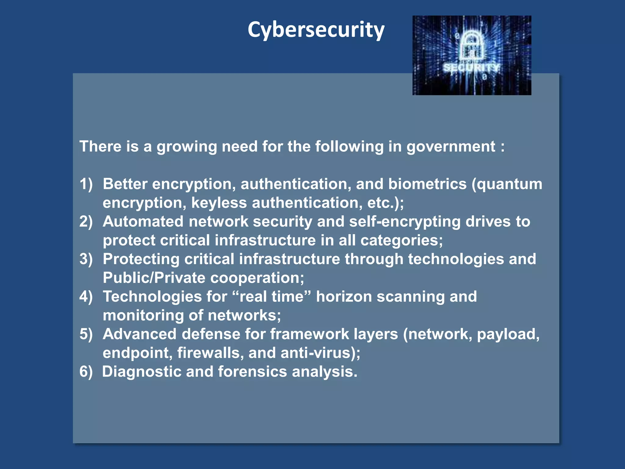 There is a growing need for the following in government :
1) Better encryption, authentication, and biometrics (quantum
encryption, keyless authentication, etc.);
2) Automated network security and self-encrypting drives to
protect critical infrastructure in all categories;
3) Protecting critical infrastructure through technologies and
Public/Private cooperation;
4) Technologies for “real time” horizon scanning and
monitoring of networks;
5) Advanced defense for framework layers (network, payload,
endpoint, firewalls, and anti-virus);
6) Diagnostic and forensics analysis.
Cybersecurity
 