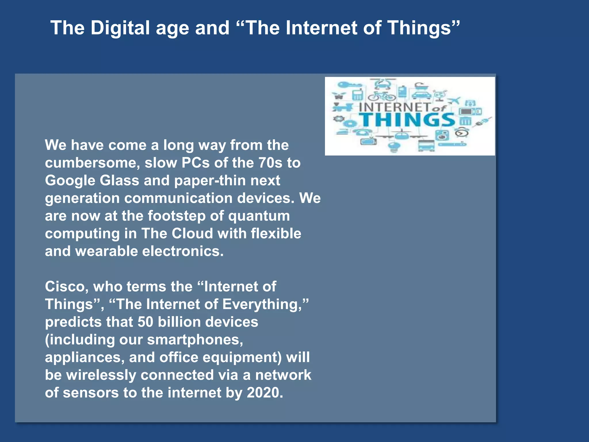 We have come a long way from the
cumbersome, slow PCs of the 70s to
Google Glass and paper-thin next
generation communication devices. We
are now at the footstep of quantum
computing in The Cloud with flexible
and wearable electronics.
Cisco, who terms the “Internet of
Things”, “The Internet of Everything,”
predicts that 50 billion devices
(including our smartphones,
appliances, and office equipment) will
be wirelessly connected via a network
of sensors to the internet by 2020.
The Digital age and “The Internet of Things”
 