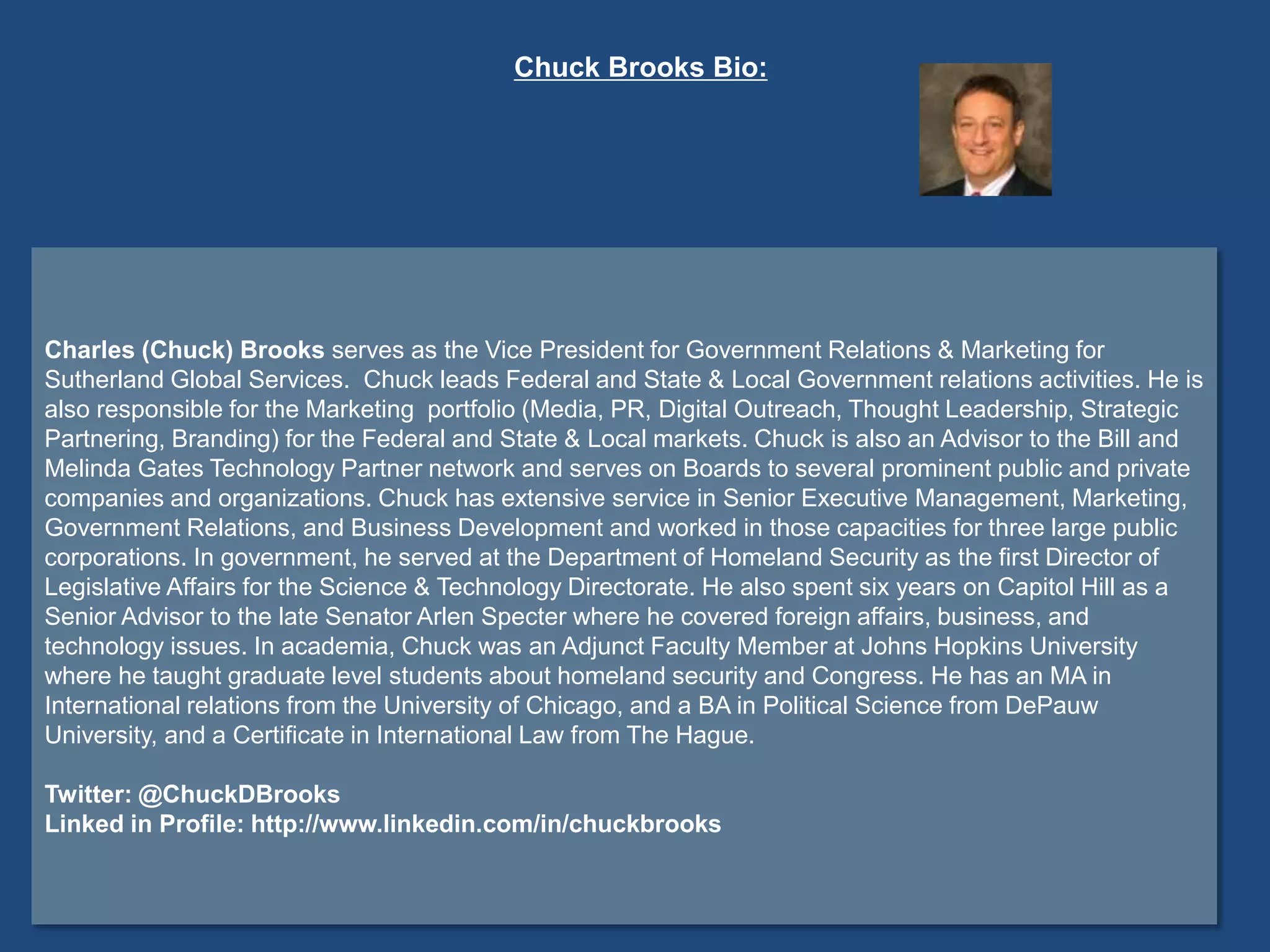 Charles (Chuck) Brooks serves as the Vice President for Government Relations & Marketing for
Sutherland Global Services. Chuck leads Federal and State & Local Government relations activities. He is
also responsible for the Marketing portfolio (Media, PR, Digital Outreach, Thought Leadership, Strategic
Partnering, Branding) for the Federal and State & Local markets. Chuck is also an Advisor to the Bill and
Melinda Gates Technology Partner network and serves on Boards to several prominent public and private
companies and organizations. Chuck has extensive service in Senior Executive Management, Marketing,
Government Relations, and Business Development and worked in those capacities for three large public
corporations. In government, he served at the Department of Homeland Security as the first Director of
Legislative Affairs for the Science & Technology Directorate. He also spent six years on Capitol Hill as a
Senior Advisor to the late Senator Arlen Specter where he covered foreign affairs, business, and
technology issues. In academia, Chuck was an Adjunct Faculty Member at Johns Hopkins University
where he taught graduate level students about homeland security and Congress. He has an MA in
International relations from the University of Chicago, and a BA in Political Science from DePauw
University, and a Certificate in International Law from The Hague.
Twitter: @ChuckDBrooks
Linked in Profile: http://www.linkedin.com/in/chuckbrooks
Chuck Brooks Bio:
 