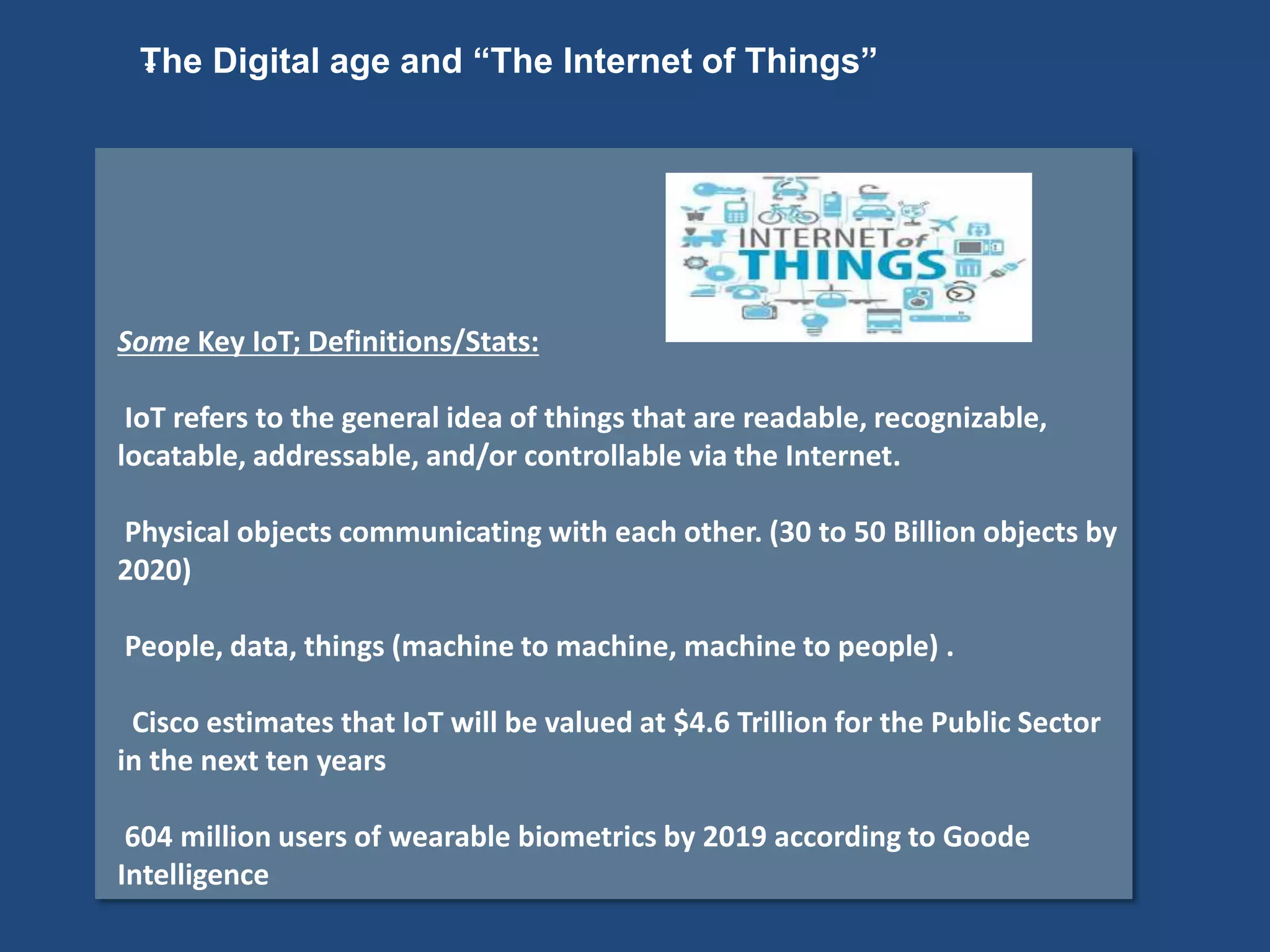 *
Some Key IoT; Definitions/Stats:
IoT refers to the general idea of things that are readable, recognizable,
locatable, addressable, and/or controllable via the Internet.
Physical objects communicating with each other. (30 to 50 Billion objects by
2020)
People, data, things (machine to machine, machine to people) .
Cisco estimates that IoT will be valued at $4.6 Trillion for the Public Sector
in the next ten years
604 million users of wearable biometrics by 2019 according to Goode
Intelligence
The Digital age and “The Internet of Things”
 