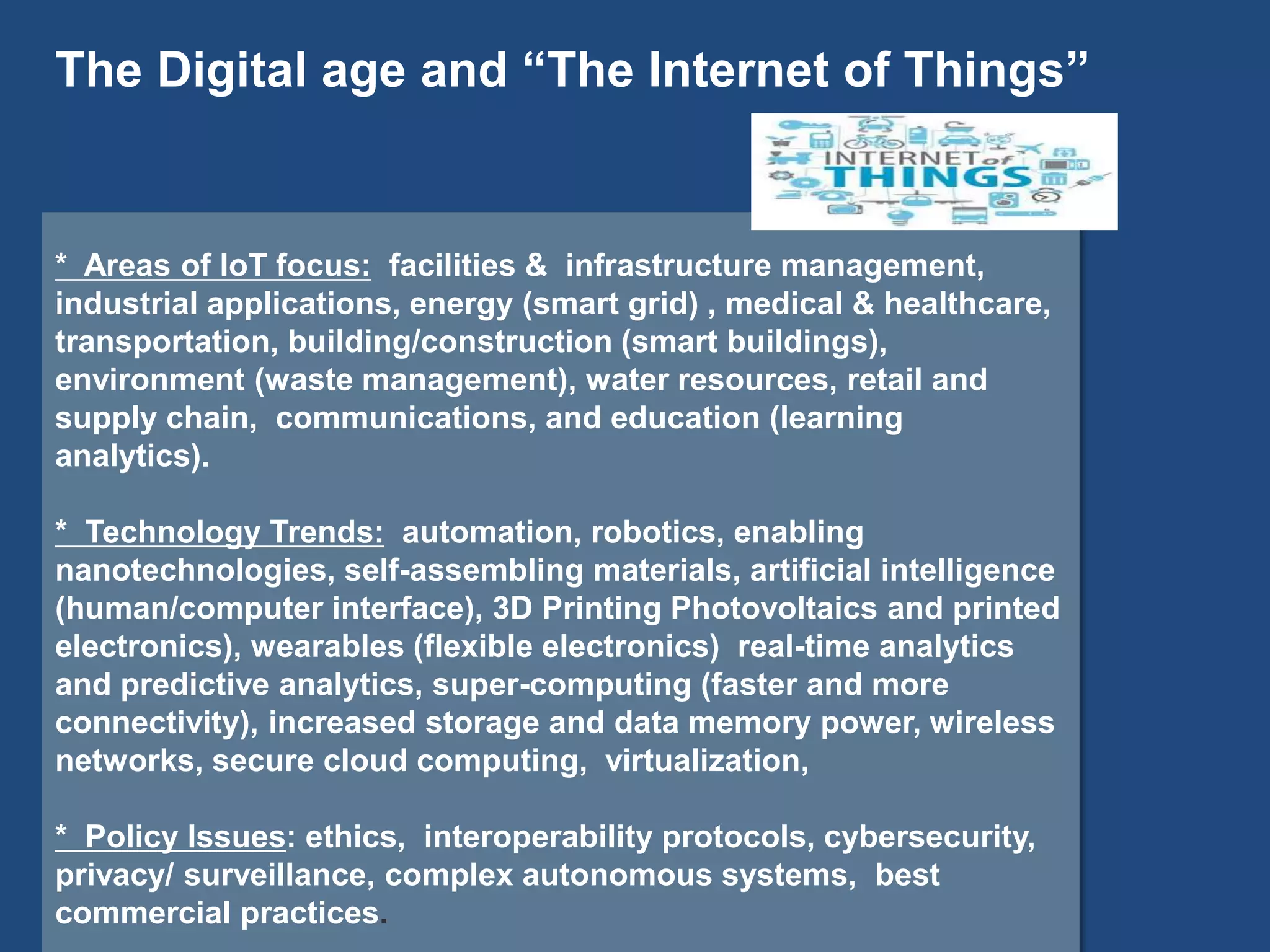 * Areas of IoT focus: facilities & infrastructure management,
industrial applications, energy (smart grid) , medical & healthcare,
transportation, building/construction (smart buildings),
environment (waste management), water resources, retail and
supply chain, communications, and education (learning
analytics).
* Technology Trends: automation, robotics, enabling
nanotechnologies, self-assembling materials, artificial intelligence
(human/computer interface), 3D Printing Photovoltaics and printed
electronics), wearables (flexible electronics) real-time analytics
and predictive analytics, super-computing (faster and more
connectivity), increased storage and data memory power, wireless
networks, secure cloud computing, virtualization,
* Policy Issues: ethics, interoperability protocols, cybersecurity,
privacy/ surveillance, complex autonomous systems, best
commercial practices.
The Digital age and “The Internet of Things”
 