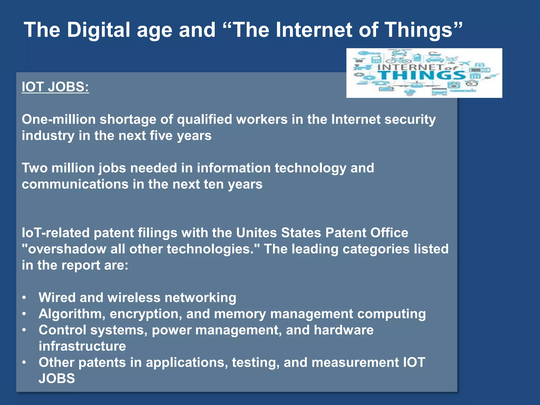 IOT JOBS:
One-million shortage of qualified workers in the Internet security
industry in the next five years
Two million jobs needed in information technology and
communications in the next ten years
IoT-related patent filings with the Unites States Patent Office
"overshadow all other technologies." The leading categories listed
in the report are:
• Wired and wireless networking
• Algorithm, encryption, and memory management computing
• Control systems, power management, and hardware
infrastructure
• Other patents in applications, testing, and measurement IOT
JOBS
The Digital age and “The Internet of Things”
 