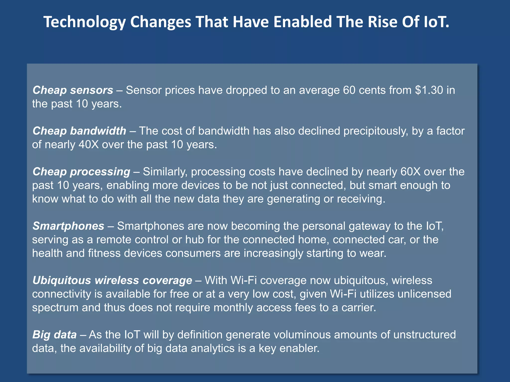 Cheap sensors – Sensor prices have dropped to an average 60 cents from $1.30 in
the past 10 years.
Cheap bandwidth – The cost of bandwidth has also declined precipitously, by a factor
of nearly 40X over the past 10 years.
Cheap processing – Similarly, processing costs have declined by nearly 60X over the
past 10 years, enabling more devices to be not just connected, but smart enough to
know what to do with all the new data they are generating or receiving.
Smartphones – Smartphones are now becoming the personal gateway to the IoT,
serving as a remote control or hub for the connected home, connected car, or the
health and fitness devices consumers are increasingly starting to wear.
Ubiquitous wireless coverage – With Wi-Fi coverage now ubiquitous, wireless
connectivity is available for free or at a very low cost, given Wi-Fi utilizes unlicensed
spectrum and thus does not require monthly access fees to a carrier.
Big data – As the IoT will by definition generate voluminous amounts of unstructured
data, the availability of big data analytics is a key enabler.
Technology Changes That Have Enabled The Rise Of IoT.
 