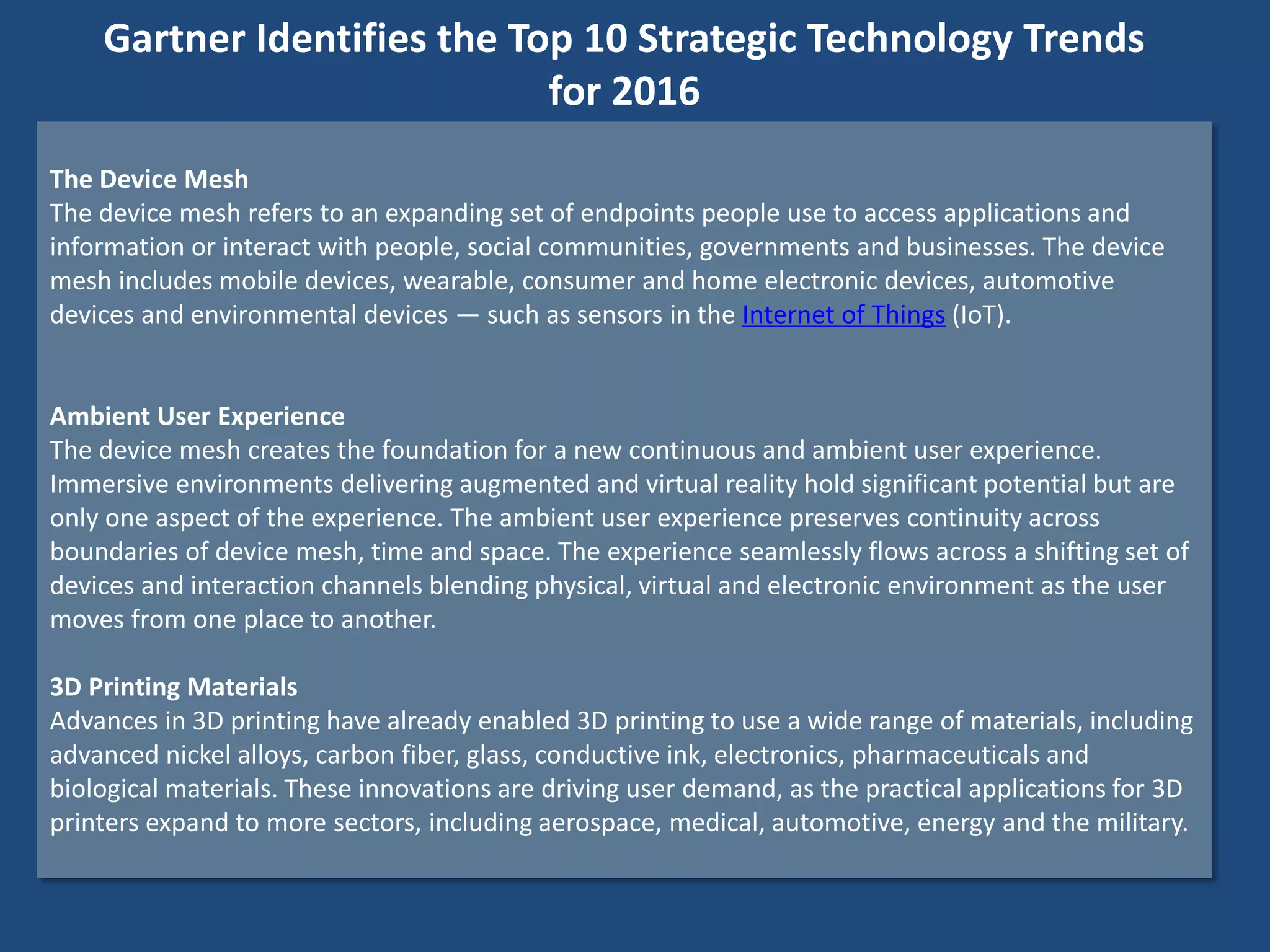 The Device Mesh
The device mesh refers to an expanding set of endpoints people use to access applications and
information or interact with people, social communities, governments and businesses. The device
mesh includes mobile devices, wearable, consumer and home electronic devices, automotive
devices and environmental devices — such as sensors in the Internet of Things (IoT).
Ambient User Experience
The device mesh creates the foundation for a new continuous and ambient user experience.
Immersive environments delivering augmented and virtual reality hold significant potential but are
only one aspect of the experience. The ambient user experience preserves continuity across
boundaries of device mesh, time and space. The experience seamlessly flows across a shifting set of
devices and interaction channels blending physical, virtual and electronic environment as the user
moves from one place to another.
3D Printing Materials
Advances in 3D printing have already enabled 3D printing to use a wide range of materials, including
advanced nickel alloys, carbon fiber, glass, conductive ink, electronics, pharmaceuticals and
biological materials. These innovations are driving user demand, as the practical applications for 3D
printers expand to more sectors, including aerospace, medical, automotive, energy and the military.
Gartner Identifies the Top 10 Strategic Technology Trends
for 2016
 