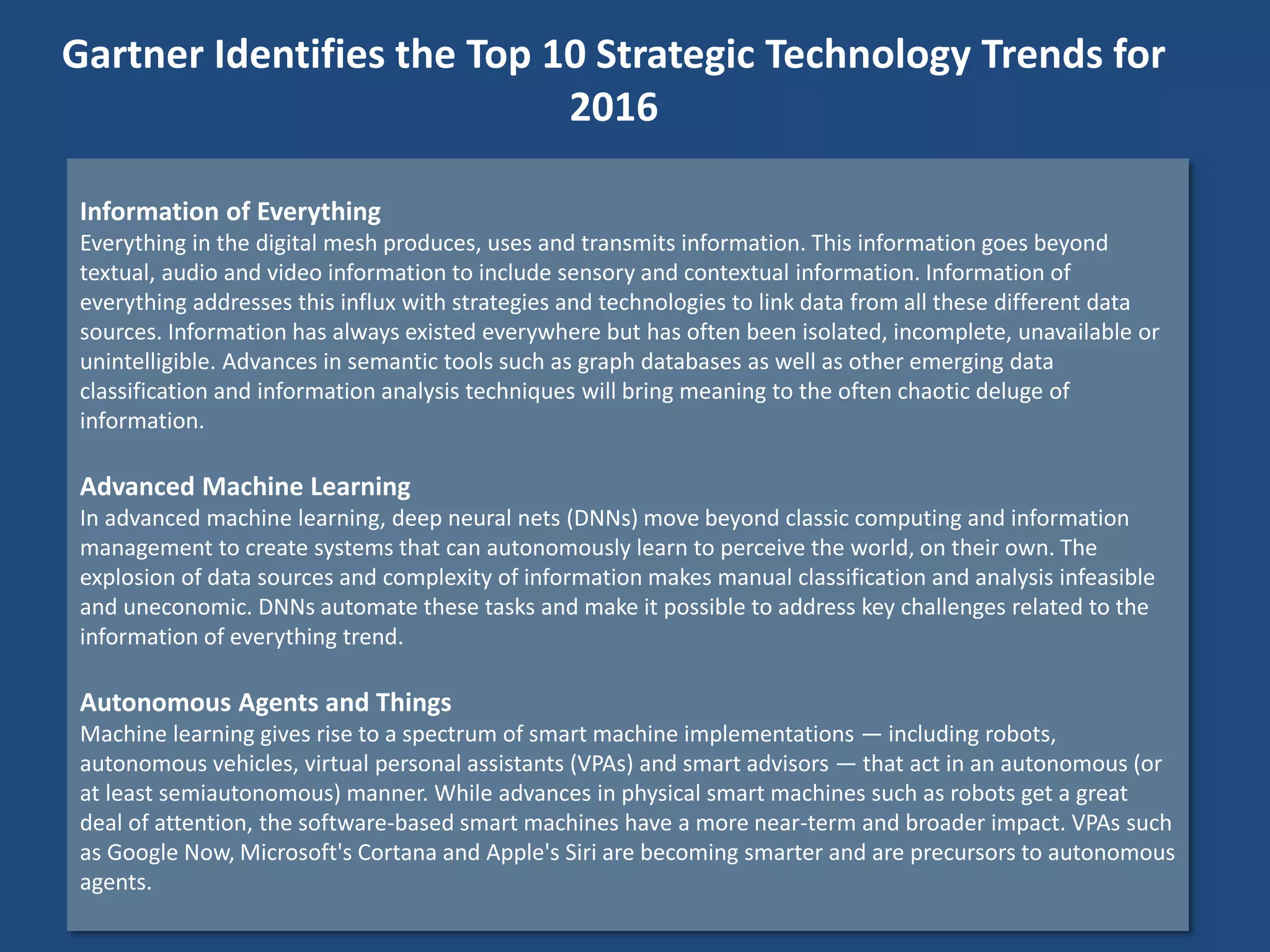 Information of Everything
Everything in the digital mesh produces, uses and transmits information. This information goes beyond
textual, audio and video information to include sensory and contextual information. Information of
everything addresses this influx with strategies and technologies to link data from all these different data
sources. Information has always existed everywhere but has often been isolated, incomplete, unavailable or
unintelligible. Advances in semantic tools such as graph databases as well as other emerging data
classification and information analysis techniques will bring meaning to the often chaotic deluge of
information.
Advanced Machine Learning
In advanced machine learning, deep neural nets (DNNs) move beyond classic computing and information
management to create systems that can autonomously learn to perceive the world, on their own. The
explosion of data sources and complexity of information makes manual classification and analysis infeasible
and uneconomic. DNNs automate these tasks and make it possible to address key challenges related to the
information of everything trend.
Autonomous Agents and Things
Machine learning gives rise to a spectrum of smart machine implementations — including robots,
autonomous vehicles, virtual personal assistants (VPAs) and smart advisors — that act in an autonomous (or
at least semiautonomous) manner. While advances in physical smart machines such as robots get a great
deal of attention, the software-based smart machines have a more near-term and broader impact. VPAs such
as Google Now, Microsoft's Cortana and Apple's Siri are becoming smarter and are precursors to autonomous
agents.
Gartner Identifies the Top 10 Strategic Technology Trends for
2016
 