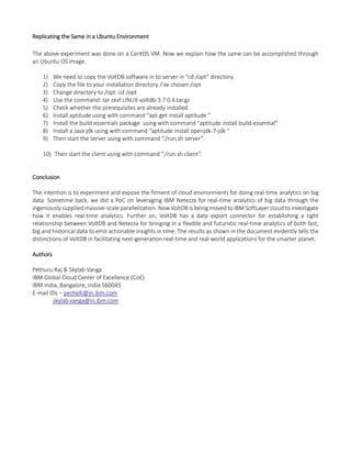 Replicating the Same in a Ubuntu Environment
The above experiment was done on a CentOS VM. Now we explain how the same can be accomplished through
an Ubuntu OS image.
1) We need to copy the VoltDB software in to server in “cd /opt” directory.
2) Copy the file to your installation directory, I’ve chosen /opt
3) Change directory to /opt: cd /opt
4) Use the command: tar zxvf LINUX-voltdb-3.7.0.4.tar.gz
5) Check whether the prerequisites are already installed
6) Install aptitude using with command “apt-get install aptitude “
7) Install the build essentials package using with command “aptitude install build-essential”
8) Install a Java jdk using with command “aptitude install openjdk-7-jdk “
9) Then start the server using with command “./run.sh server”.
10) Then start the client using with command “./run.sh client”.
Conclusion
The intention is to experiment and expose the fitment of cloud environments for doing real-time analytics on big
data. Sometime back, we did a PoC on leveraging IBM Netezza for real-time analytics of big data through the
ingeniously supplied massive-scale parallelization. Now VoltDB is being moved to IBM SoftLayer cloud to investigate
how it enables real-time analytics. Further on, VoltDB has a data export connector for establishing a tight
relationship between VoltDB and Netezza for bringing in a flexible and futuristic real-time analytics of both fast,
big and historical data to emit actionable insights in time. The results as shown in the document evidently tells the
distinctions of VoltDB in facilitating next-generation real-time and real-world applications for the smarter planet.
Authors
Pethuru Raj & Skylab Vanga
IBM Global Cloud Center of Excellence (CoE)
IBM India, Bangalore, India 560045
E-mail IDs – pechelli@in.ibm.com
skylab.vanga@in.ibm.com
 