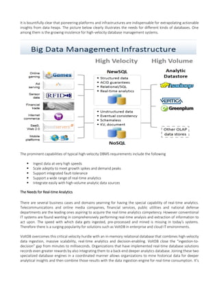 It is bountifully clear that pioneering platforms and infrastructures are indispensable for extrapolating actionable
insights from data heaps. The picture below clearly illustrates the needs for different kinds of databases. One
among them is the growing insistence for high-velocity database management systems.
The prominent capabilities of typical high-velocity DBMS requirements include the following
 Ingest data at very high speeds
 Scale adeptly to meet growth spikes and demand peaks
 Support integrated fault-tolerance
 Support a wide range of real-time analytics
 Integrate easily with high-volume analytic data sources
The Needs for Real-time Analytics
There are several business cases and domains yearning for having the special capability of real-time analytics.
Telecommunications and online media companies, financial services, public utilities and national defense
departments are the leading ones aspiring to acquire the real-time analytics competency. However conventional
IT systems are found wanting in comprehensively performing real-time analysis and extraction of information to
act upon. The speed with which data gets ingested, pre-processed and mined is missing in today’s systems.
Therefore there is a surging popularity for solutions such as VoltDB in enterprise and cloud IT environments.
VoltDB overcomes this critical velocity hurdle with an in-memory relational database that combines high-velocity
data ingestion, massive scalability, real-time analytics and decision-enabling. VoltDB close the “ingestion-to-
decision” gap from minutes to milliseconds. Organizations that have implemented real-time database solutions
records even greater rewards by also integrating them to a back-end deeper analytics database. Joining these two
specialized database engines in a coordinated manner allows organizations to mine historical data for deeper
analytical insights and then combine those results with the data ingestion engine for real-time consumption. It’s
 