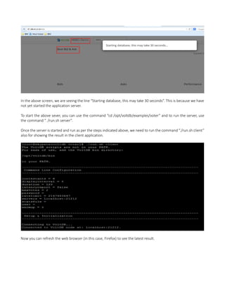 In the above screen, we are seeing the line “Starting database, this may take 30 seconds”. This is because we have
not yet started the application server.
To start the above sever, you can use the command “cd /opt/voltdb/examples/voter” and to run the server, use
the command “. /run.sh server”.
Once the server is started and run as per the steps indicated above, we need to run the command “./run.sh client”
also for showing the result in the client application.
Now you can refresh the web browser (in this case, Firefox) to see the latest result.
 