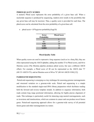 11 | P a g e
PHRED QUALITY SCORES
A numeric Phred score represents the error probability of a given base call. When a
nucleotide sequence is produced by sequencing, random error results in the possibility that
any given base call may be incorrect. Thus, a quality score is provided for each base. The
phred score can be calculated from the error probability of a given base call:
 phred score=-10*log(error probability)/log(10)
Error
Probability
Phred Score
1 0
0.1 10
0.01 20
0.001 30
0.0001 40
Phred Quality Table
When quality scores are used to represent a long sequence (such as in a fastq file), they are
often represented using the ASCII alphabet, adding the number 33 to Phred scores, and 64 to
Illumina scores (The Illumina pipeline produces phred scores, but uses a different ASCII
offset). For example, a Phred score of 40 can be represented as the ASCII char "I"
(40+33=ASCII #73), and an Illumina score of 40 as "h" (40+64=ASCII #104) [12].
PAIRED-END SEQUENCING
Paired-end sequencing is emerging as a key technique for assessing genome rearrangements
and structural variation on a genome-wide scale. Paired end sequencing is a simple
modification to the standard single-read DNA library preparation which facilitates reading
both the forward and reverse template strands. In addition to sequence information, both
reads contain long range positional information, allowing for highly precise alignment of
reads. This technique is particularly useful for detecting copy-neutral rearrangements, such
as inversions and translocations, which are common in cancer and can produce novel fusion
genes. Paired-end sequencing approach allows for a genome-wide survey of all potential
fusion genes and other rearrangements in a tumor.
 