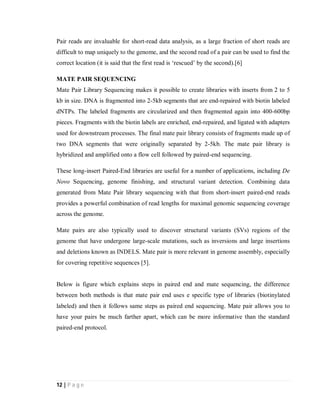 12 | P a g e
Pair reads are invaluable for short-read data analysis, as a large fraction of short reads are
difficult to map uniquely to the genome, and the second read of a pair can be used to find the
correct location (it is said that the first read is ‘rescued’ by the second).[6]
MATE PAIR SEQUENCING
Mate Pair Library Sequencing makes it possible to create libraries with inserts from 2 to 5
kb in size. DNA is fragmented into 2-5kb segments that are end-repaired with biotin labeled
dNTPs. The labeled fragments are circularized and then fragmented again into 400-600bp
pieces. Fragments with the biotin labels are enriched, end-repaired, and ligated with adapters
used for downstream processes. The final mate pair library consists of fragments made up of
two DNA segments that were originally separated by 2-5kb. The mate pair library is
hybridized and amplified onto a flow cell followed by paired-end sequencing.
These long-insert Paired-End libraries are useful for a number of applications, including De
Novo Sequencing, genome finishing, and structural variant detection. Combining data
generated from Mate Pair library sequencing with that from short-insert paired-end reads
provides a powerful combination of read lengths for maximal genomic sequencing coverage
across the genome.
Mate pairs are also typically used to discover structural variants (SVs) regions of the
genome that have undergone large-scale mutations, such as inversions and large insertions
and deletions known as INDELS. Mate pair is more relevant in genome assembly, especially
for covering repetitive sequences [5].
Below is figure which explains steps in paired end and mate sequencing, the difference
between both methods is that mate pair end uses e specific type of libraries (biotinylated
labeled) and then it follows same steps as paired end sequencing. Mate pair allows you to
have your pairs be much farther apart, which can be more informative than the standard
paired-end protocol.
 