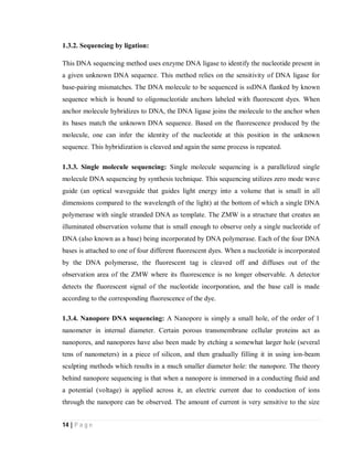 14 | P a g e
1.3.2. Sequencing by ligation:
This DNA sequencing method uses enzyme DNA ligase to identify the nucleotide present in
a given unknown DNA sequence. This method relies on the sensitivity of DNA ligase for
base-pairing mismatches. The DNA molecule to be sequenced is ssDNA flanked by known
sequence which is bound to oligonucleotide anchors labeled with fluorescent dyes. When
anchor molecule hybridizes to DNA, the DNA ligase joins the molecule to the anchor when
its bases match the unknown DNA sequence. Based on the fluorescence produced by the
molecule, one can infer the identity of the nucleotide at this position in the unknown
sequence. This hybridization is cleaved and again the same process is repeated.
1.3.3. Single molecule sequencing: Single molecule sequencing is a parallelized single
molecule DNA sequencing by synthesis technique. This sequencing utilizes zero mode wave
guide (an optical waveguide that guides light energy into a volume that is small in all
dimensions compared to the wavelength of the light) at the bottom of which a single DNA
polymerase with single stranded DNA as template. The ZMW is a structure that creates an
illuminated observation volume that is small enough to observe only a single nucleotide of
DNA (also known as a base) being incorporated by DNA polymerase. Each of the four DNA
bases is attached to one of four different fluorescent dyes. When a nucleotide is incorporated
by the DNA polymerase, the fluorescent tag is cleaved off and diffuses out of the
observation area of the ZMW where its fluorescence is no longer observable. A detector
detects the fluorescent signal of the nucleotide incorporation, and the base call is made
according to the corresponding fluorescence of the dye.
1.3.4. Nanopore DNA sequencing: A Nanopore is simply a small hole, of the order of 1
nanometer in internal diameter. Certain porous transmembrane cellular proteins act as
nanopores, and nanopores have also been made by etching a somewhat larger hole (several
tens of nanometers) in a piece of silicon, and then gradually filling it in using ion-beam
sculpting methods which results in a much smaller diameter hole: the nanopore. The theory
behind nanopore sequencing is that when a nanopore is immersed in a conducting fluid and
a potential (voltage) is applied across it, an electric current due to conduction of ions
through the nanopore can be observed. The amount of current is very sensitive to the size
 