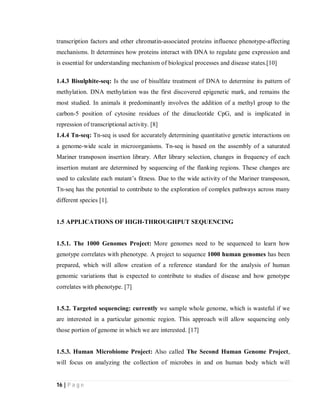 16 | P a g e
transcription factors and other chromatin-associated proteins influence phenotype-affecting
mechanisms. It determines how proteins interact with DNA to regulate gene expression and
is essential for understanding mechanism of biological processes and disease states.[10]
1.4.3 Bisulphite-seq: Is the use of bisulfate treatment of DNA to determine its pattern of
methylation. DNA methylation was the first discovered epigenetic mark, and remains the
most studied. In animals it predominantly involves the addition of a methyl group to the
carbon-5 position of cytosine residues of the dinucleotide CpG, and is implicated in
repression of transcriptional activity. [8]
1.4.4 Tn-seq: Tn-seq is used for accurately determining quantitative genetic interactions on
a genome-wide scale in microorganisms. Tn-seq is based on the assembly of a saturated
Mariner transposon insertion library. After library selection, changes in frequency of each
insertion mutant are determined by sequencing of the flanking regions. These changes are
used to calculate each mutant’s fitness. Due to the wide activity of the Mariner transposon,
Tn-seq has the potential to contribute to the exploration of complex pathways across many
different species [1].
1.5 APPLICATIONS OF HIGH-THROUGHPUT SEQUENCING
1.5.1. The 1000 Genomes Project: More genomes need to be sequenced to learn how
genotype correlates with phenotype. A project to sequence 1000 human genomes has been
prepared, which will allow creation of a reference standard for the analysis of human
genomic variations that is expected to contribute to studies of disease and how genotype
correlates with phenotype. [7]
1.5.2. Targeted sequencing: currently we sample whole genome, which is wasteful if we
are interested in a particular genomic region. This approach will allow sequencing only
those portion of genome in which we are interested. [17]
1.5.3. Human Microbiome Project: Also called The Second Human Genome Project,
will focus on analyzing the collection of microbes in and on human body which will
 